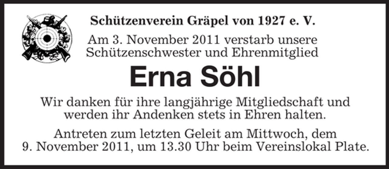 <p>Schützenverein Gräpel von 1927 e. V.<br />Am 3. November 2011 verstarb unsere<br />Schützenschwester und Ehrenmitglied</p><p>Erna Söhl<br />Wir danken für ihre langjährige Mitgliedschaft und<br />werden ihr Andenken stets in Ehren halten.<br />Antreten zum letzten Geleit am Mittwoch, dem<br />9. November 2011, um 13.30 Uhr beim Vereinslokal Plate.</p>