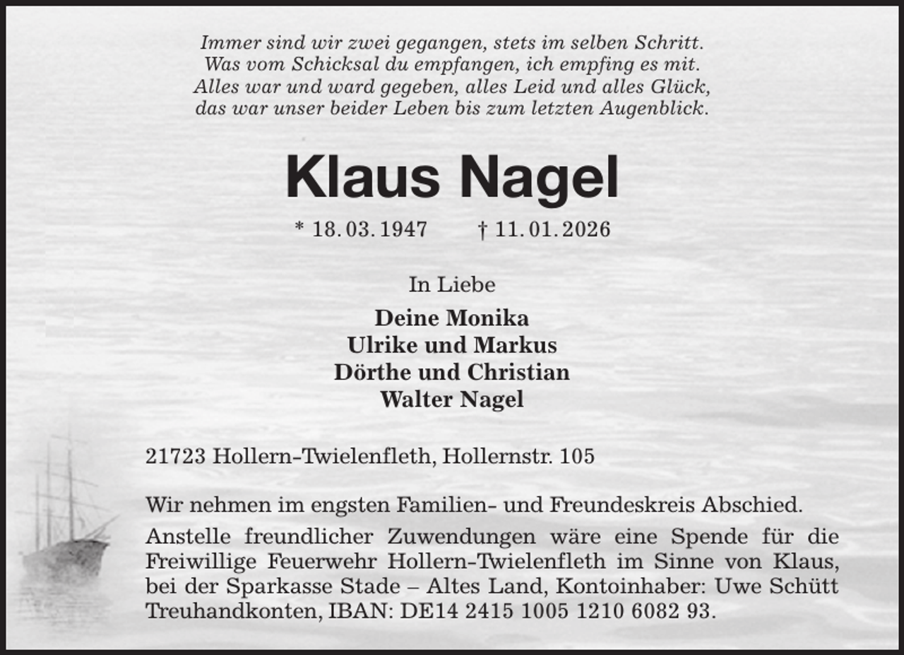 <p>Immer sind wir zwei gegangen, stets im selben Schritt.<br />Was vom Schicksal du empfangen, ich empfing es mit.<br />Alles war und ward gegeben, alles Leid und alles Glück,<br />das war unser beider Leben bis zum letzten Augenblick.<br />Klaus Nagel<br />* 18. 03. 1947 † 11. 01. 2026<br />In Liebe<br />Deine Monika<br />Ulrike und Markus<br />Dörthe und Christian<br />Walter Nagel<br />21723 Hollern-Twielenfleth, Hollernstr. 105</p><p>Wir nehmen im engsten Familien- und Freundeskreis Abschied.<br />Anstelle freundlicher Zuwendungen wäre eine Spende für die Freiwillige Feuerwehr Hollern-Twielenfleth im Sinne von Klaus, bei der Sparkasse Stade - Altes Land, Kontoinhaber: Uwe Schütt Treuhandkonten, IBAN: DE14 2415 1005 1210 6082 93.</p>