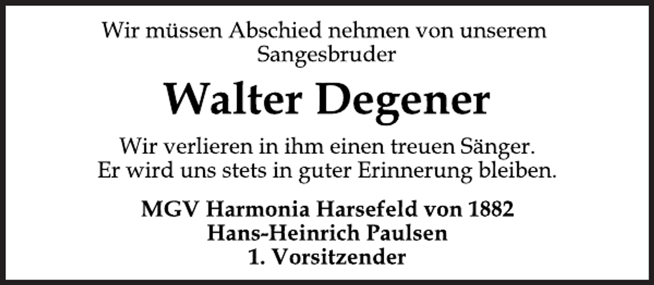 <p>Wir müssen Abschied nehmen von unserem<br />Sangesbruder<br />Walter Degener<br />Wir verlieren in ihm einen treuen Sänger.<br />Er wird uns stets in guter Erinnerung bleiben.<br />MGV Harmonia Harsefeld von 1882<br />Hans-Heinrich Paulsen<br />1. Vorsitzender</p>