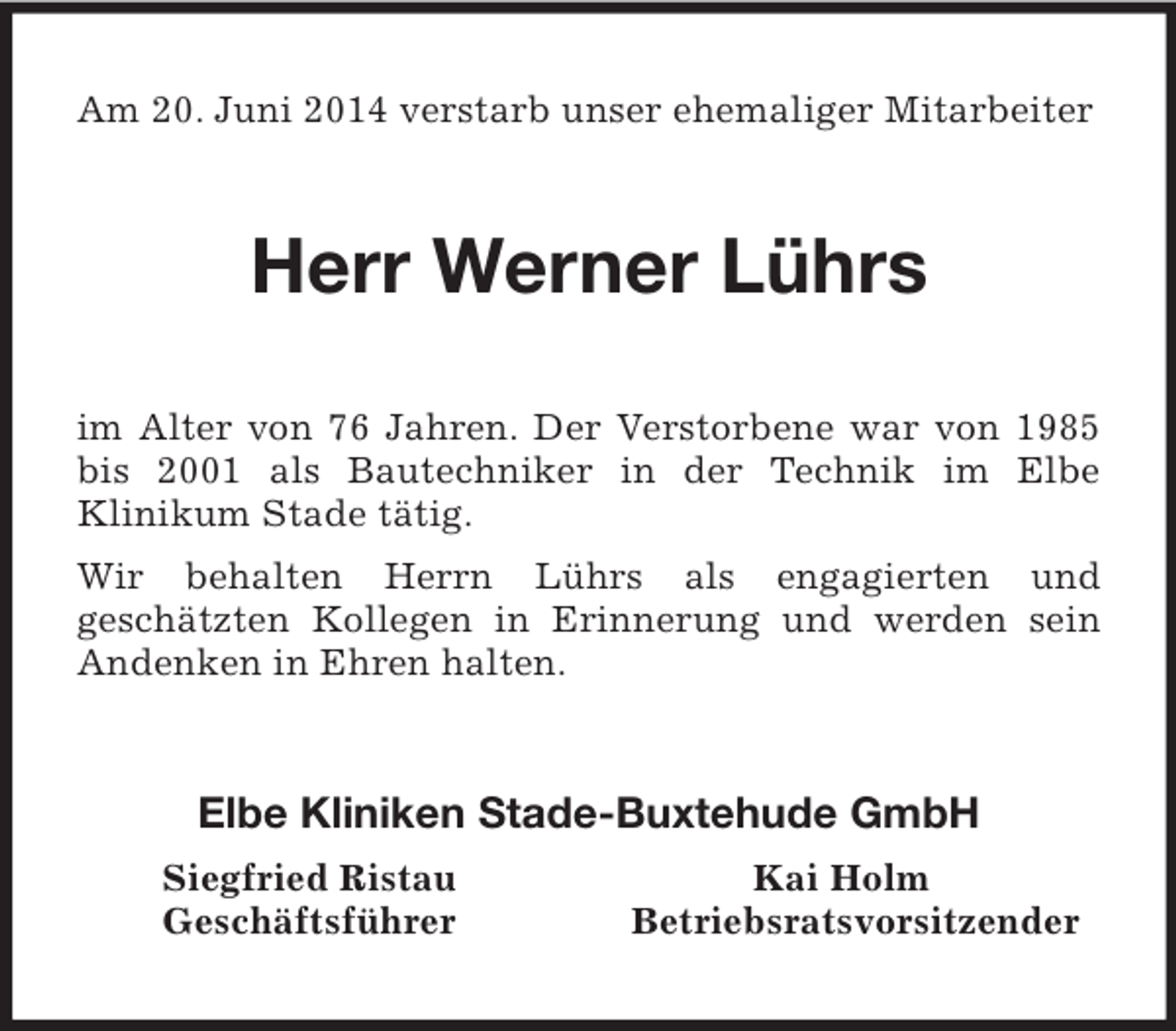 <p>Am 20. Juni 2014 verstarb unser ehemaliger Mitarbeiter<br />Herr Werner Lührs<br />im Alter von 76 Jahren. Der Verstorbene war von 1985 bis 2001 als Bautechniker in der Technik im Elbe<br />Klinikum Stade tätig.<br />Wir behalten Herrn Lührs als engagierten und<br />geschätzten Kollegen in Erinnerung und werden sein Andenken in Ehren halten.<br />Elbe Kliniken Stade-Buxtehude GmbH<br />Siegfried Ristau Kai Holm<br />Geschäftsführer Betriebsratsvorsitzender</p>