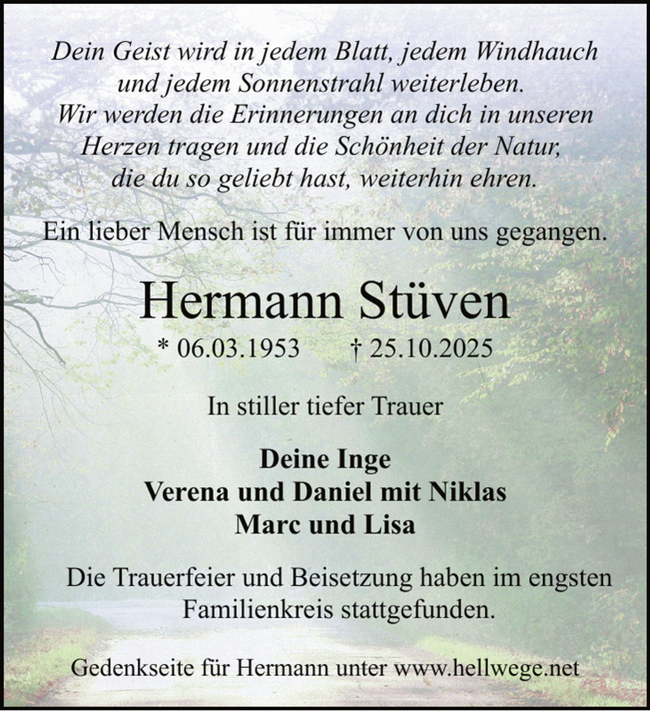 <p>Dein Geist wird in jedem Blatt, jedem Windhauch<br />und jedem Sonnenstrahl weiterleben.<br />Wir werden die Erinnerungen an dich in unseren<br />Herzen tragen und die Schönheit der Natur,<br />die du so geliebt hast, weiterhin ehren.<br />Ein lieber Mensch ist für immer von uns gegangen.</p><p>Hermann Stüven<br />* 06.03.1953</p><p>† 25.10.2025</p><p>In stiller tiefer Trauer</p><p>Deine Inge<br />Verena und Daniel mit Niklas<br />Marc und Lisa<br />Die Trauerfeier und Beisetzung haben im engsten<br />Familienkreis stattgefunden.<br />Gedenkseite für Hermann unter www.hellwege.net</p>