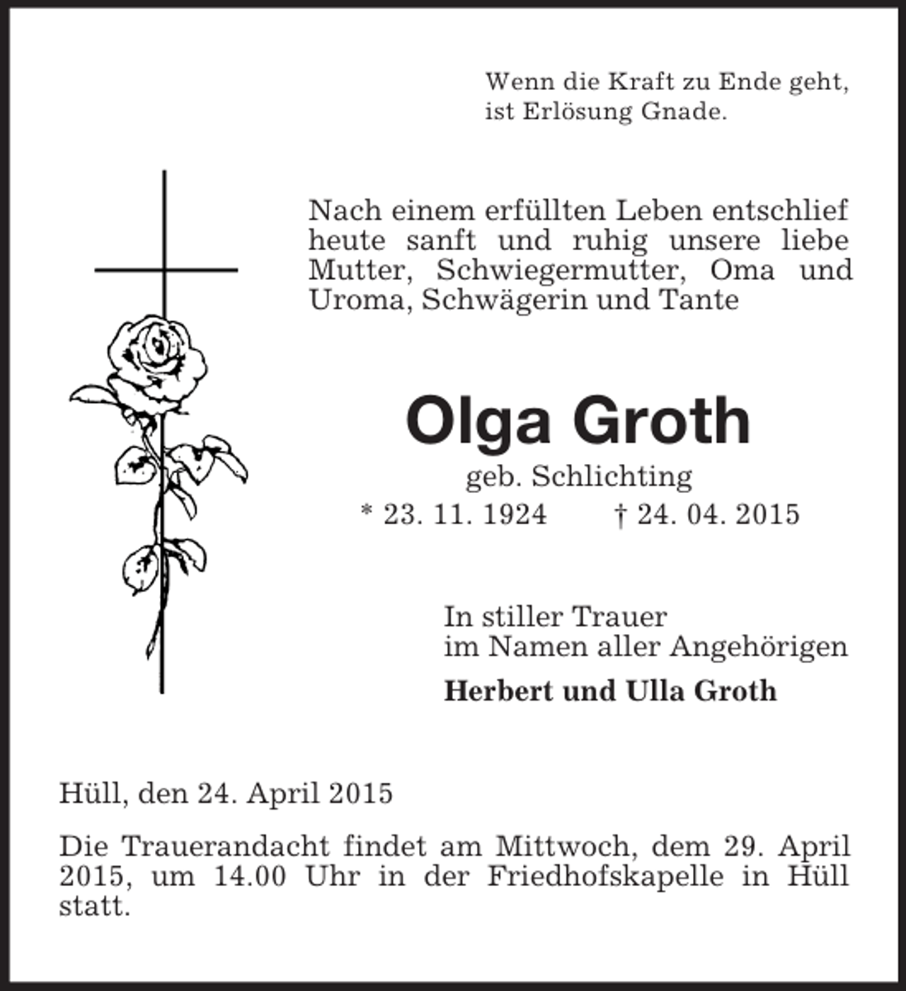 <p>Wenn die Kraft zu Ende geht,<br />ist Erlösung Gnade.<br />Nach einem erfüllten Leben entschlief heute sanft und ruhig unsere liebe Mutter, Schwiegermutter, Oma und Uroma, Schwägerin und Tante<br />Olga Groth<br />geb. Schlichting<br />* 23. 11. 1924 † 24. 04. 2015<br />In stiller Trauer<br />im Namen aller Angehörigen<br />Herbert und Ulla Groth<br />Hüll, den 24. April 2015<br />Die Trauerandacht findet am Mittwoch, dem 29. April 2015, um 14.00 Uhr in der Friedhofskapelle in Hüll statt.</p>