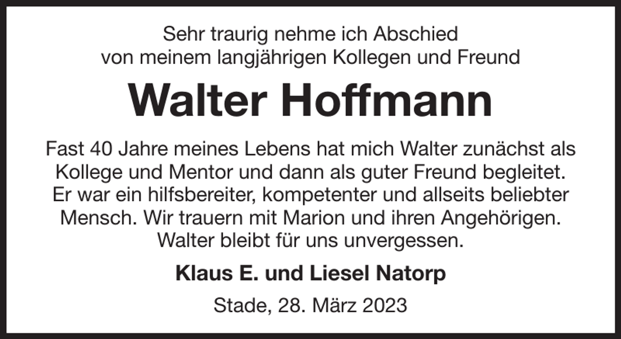 <p>Sehr traurig nehme ich Abschied<br />von meinem langjährigen Kollegen und Freund<br />Walter Hoffmann<br />Fast 40 Jahre meines Lebens hat mich Walter zunächst als Kollege und Mentor und dann als guter Freund begleitet.<br />Er war ein hilfsbereiter, kompetenter und allseits beliebter Mensch. Wir trauern mit Marion und ihren Angehörigen.<br />Walter bleibt für uns unvergessen.<br />Klaus E. und Liesel Natorp<br />Stade, 28. März 2023</p>