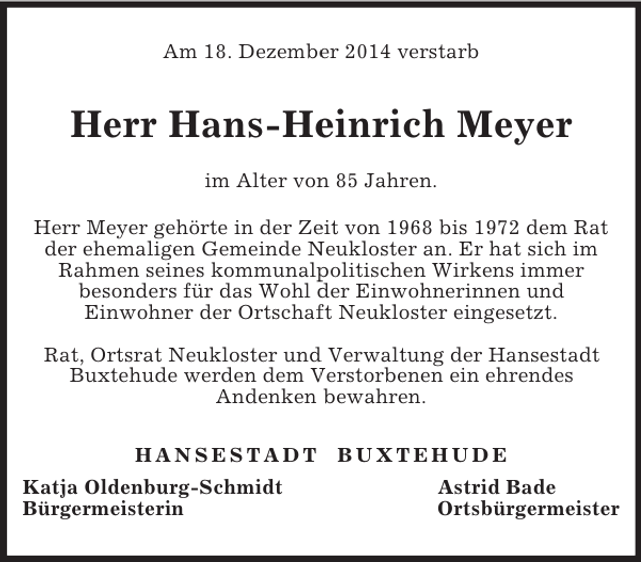 <p>Am 18. Dezember 2014 verstarb<br />Herr Hans-Heinrich Meyer<br />im Alter von 85 Jahren.<br />Herr Meyer gehörte in der Zeit von 1968 bis 1972 dem Rat der ehemaligen Gemeinde Neukloster an. Er hat sich im Rahmen seines kommunalpolitischen Wirkens immer<br />besonders für das Wohl der Einwohnerinnen und<br />Einwohner der Ortschaft Neukloster eingesetzt.</p><p>Rat, Ortsrat Neukloster und Verwaltung der Hansestadt Buxtehude werden dem Verstorbenen ein ehrendes<br />Andenken bewahren.<br />H A N S E S T A D T B U X T E H U D E<br />Katja Oldenburg-Schmidt Astrid Bade<br />Bürgermeisterin Ortsbürgermeister</p>