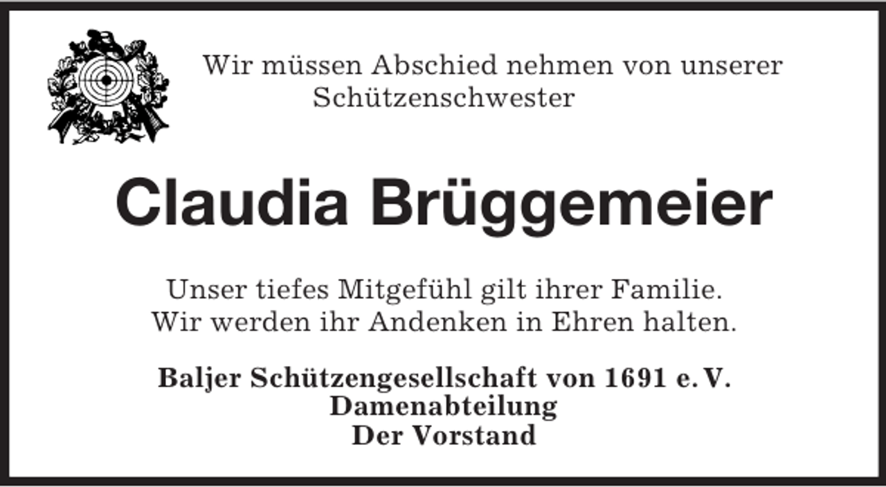 <p>Wir müssen Abschied nehmen von unserer<br />Schützenschwester</p><p>Claudia Brüggemeier<br />Unser tiefes Mitgefühl gilt ihrer Familie.<br />Wir werden ihr Andenken in Ehren halten.<br />Baljer Schützengesellschaft von 1691 e. V.<br />Damenabteilung<br />Der Vorstand</p>