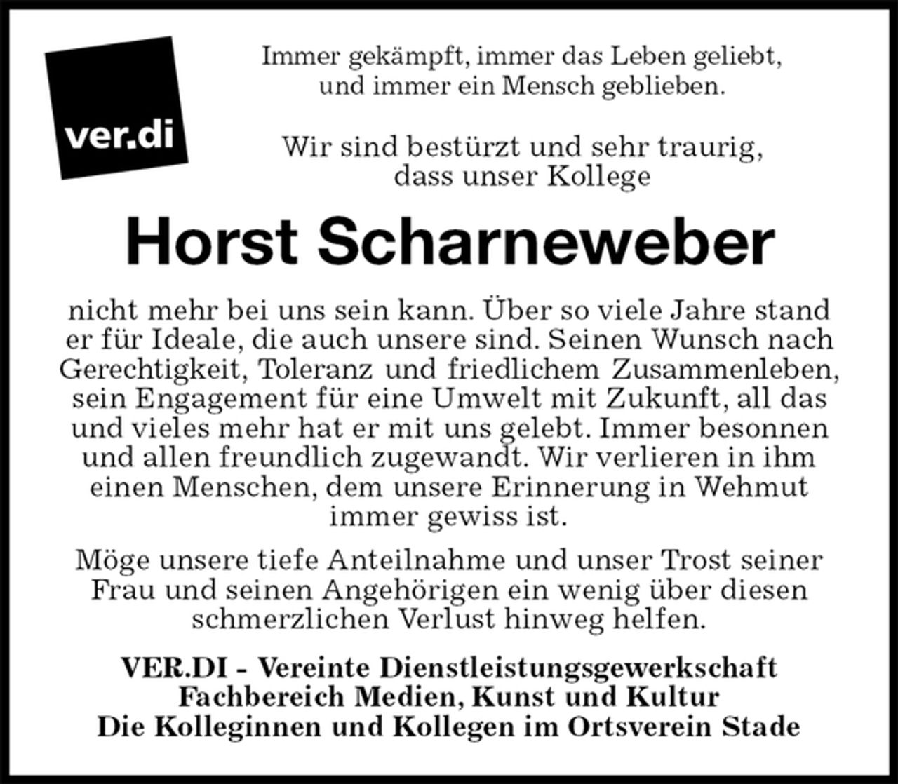 <p>Immer gekämpft, immer das Leben geliebt,<br />und immer ein Mensch geblieben.<br />Wir sind bestürzt und sehr traurig,<br />dass unser Kollege<br />Horst Scharneweber<br />nicht mehr bei uns sein kann. Über so viele Jahre stand er für Ideale, die auch unsere sind. Seinen Wunsch nach Gerechtigkeit, Toleranz und friedlichem Zusammenleben,<br />sein Engagement für eine Umwelt mit Zukunft, all das und vieles mehr hat er mit uns gelebt. Immer besonnen und allen freundlich zugewandt. Wir verlieren in ihm<br />einen Menschen, dem unsere Erinnerung in Wehmut<br />immer gewiss ist.<br />Möge unsere tiefe Anteilnahme und unser Trost seiner Frau und seinen Angehörigen ein wenig über diesen schmerzlichen Verlust hinweg helfen.<br />VER.DI - Vereinte Dienstleistungsgewerkschaft<br />Fachbereich Medien, Kunst und Kultur<br />Die Kolleginnen und Kollegen im Ortsverein Stade</p>