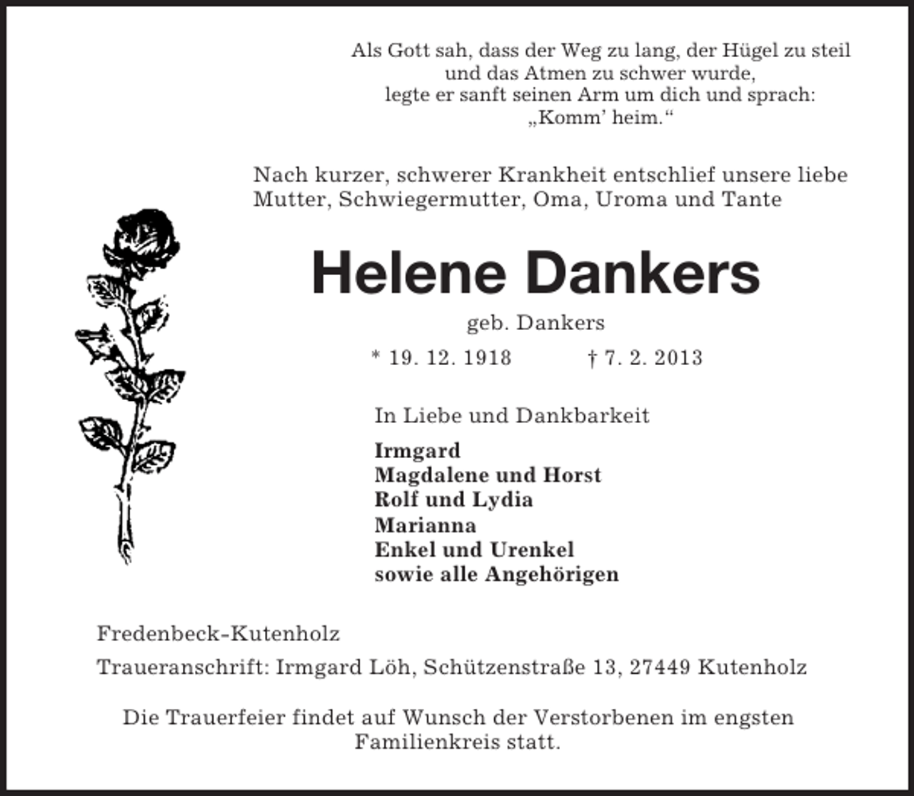 <p>Als Gott sah, dass der Weg zu lang, der Hügel zu steil<br />und das Atmen zu schwer wurde,<br />legte er sanft seinen Arm um dich und sprach:<br />„Komm’ heim.“<br />Nach kurzer, schwerer Krankheit entschlief unsere liebe Mutter, Schwiegermutter, Oma, Uroma und Tante<br />Helene Dankers<br />geb. Dankers<br />* 19. 12. 1918 † 7. 2. 2013<br />In Liebe und Dankbarkeit<br />Irmgard<br />Magdalene und Horst<br />Rolf und Lydia<br />Marianna<br />Enkel und Urenkel<br />sowie alle Angehörigen<br />Fredenbeck-Kutenholz<br />Traueranschrift: Irmgard Löh, Schützenstraße 13, 27449 Kutenholz</p><p>Die Trauerfeier findet auf Wunsch der Verstorbenen im engsten<br />Familienkreis statt.</p>