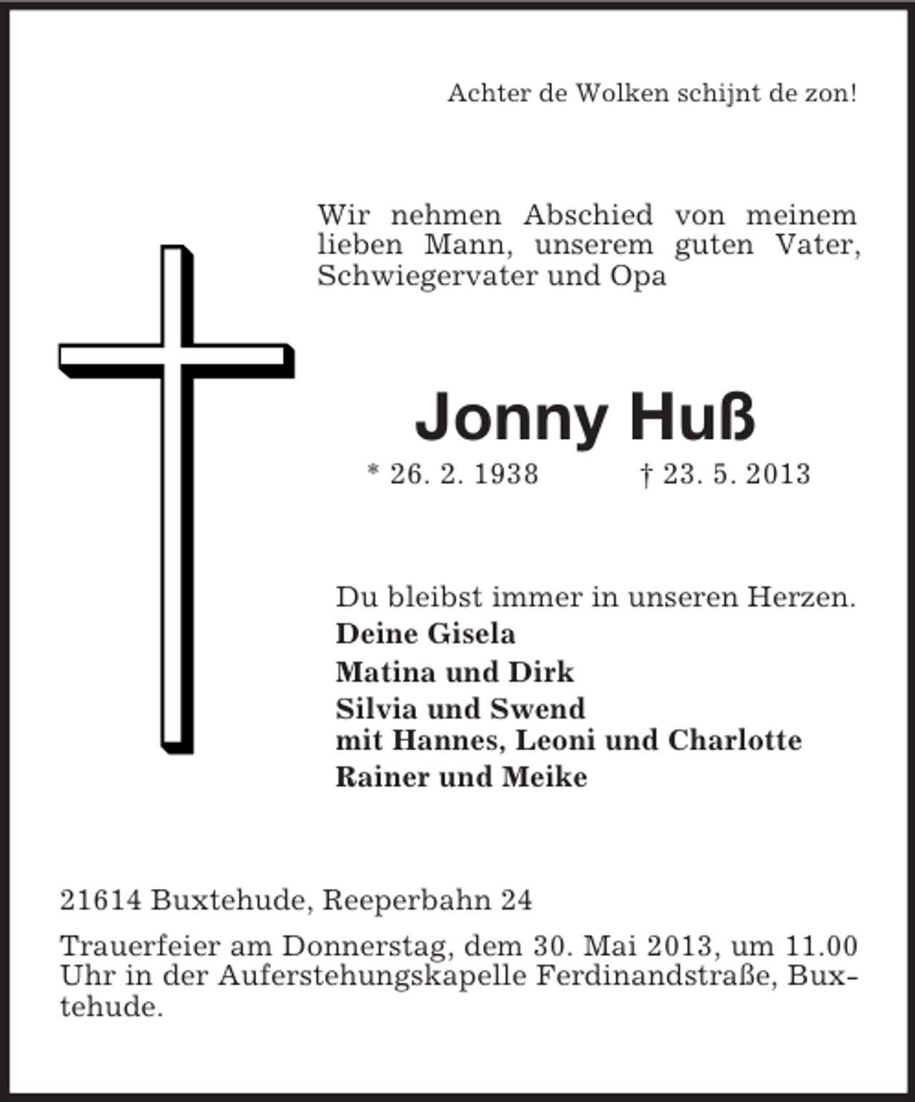 <p>Achter de Wolken schijnt de zon!</p><p>Wir nehmen Abschied von meinem<br />lieben Mann, unserem guten Vater,<br />Schwiegervater und Opa</p><p>Jonny Huß<br />* 26. 2. 1938</p><p>† 23. 5. 2013</p><p>Du bleibst immer in unseren Herzen.<br />Deine Gisela<br />Matina und Dirk<br />Silvia und Swend<br />mit Hannes, Leoni und Charlotte<br />Rainer und Meike</p><p>21614 Buxtehude, Reeperbahn 24<br />Trauerfeier am Donnerstag, dem 30. Mai 2013, um 11.00<br />Uhr in der Auferstehungskapelle Ferdinandstraße, Buxtehude.</p>