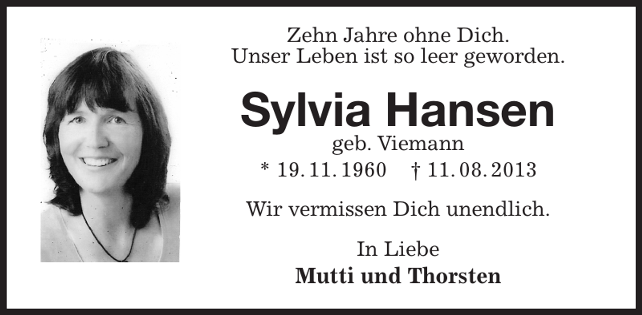 <p>Zehn Jahre ohne Dich.<br />Unser Leben ist so leer geworden.<br />Sylvia Hansen<br />geb. Viemann<br />* 19. 11. 1960 † 11. 08. 2013<br />Wir vermissen Dich unendlich.<br />In Liebe<br />Mutti und Thorsten</p>