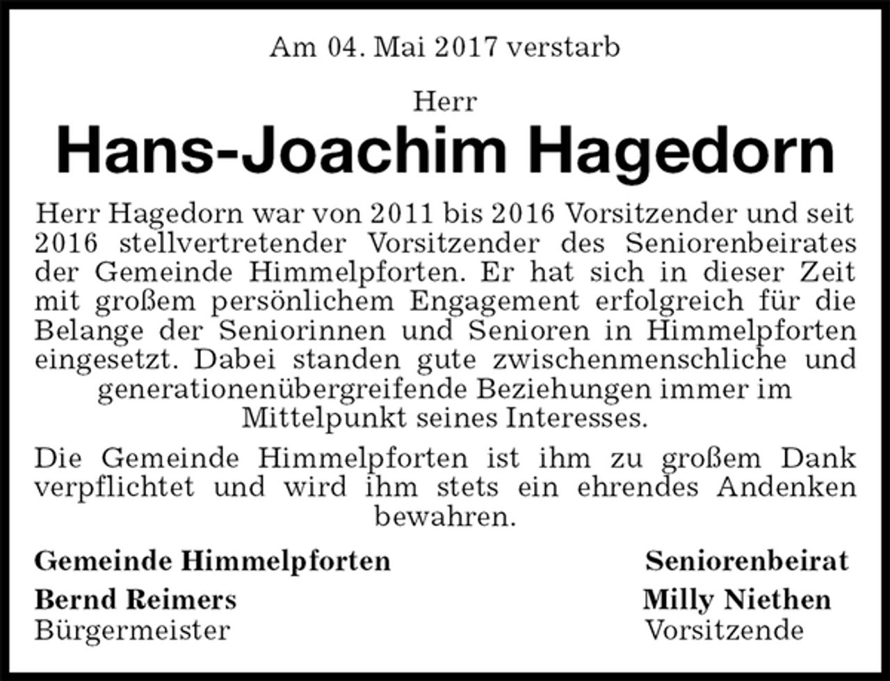 <p>Am 04. Mai 2017 verstarb<br />Herr<br />Hans-Joachim Hagedorn<br />Herr Hagedorn war von 2011 bis 2016 Vorsitzender und seit 2016 stellvertretender Vorsitzender des Seniorenbeirates<br />der Gemeinde Himmelpforten. Er hat sich in dieser Zeit<br />mit großem persönlichem Engagement erfolgreich für die<br />Belange der Seniorinnen und Senioren in Himmelpforten<br />eingesetzt. Dabei standen gute zwischenmenschliche und<br />generationenübergreifende Beziehungen immer im<br />Mittelpunkt seines Interesses.<br />Die Gemeinde Himmelpforten ist ihm zu großem Dank<br />verpflichtet und wird ihm stets ein ehrendes Andenken<br />bewahren.<br />Gemeinde Himmelpforten Seniorenbeirat<br />Bernd Reimers Milly Niethen<br />Bürgermeister Vorsitzende</p>