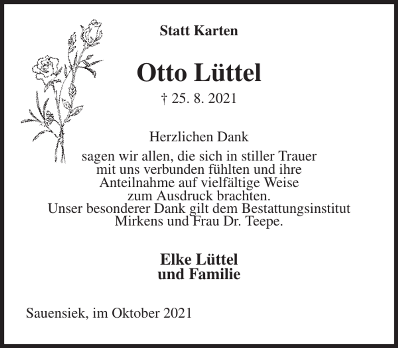 <p>Statt Karten<br />Otto Lüttel<br />† 25. 8. 2021<br />Herzlichen Dank<br />sagen wir allen, die sich in stiller Trauer<br />mit uns verbunden fühlten und ihre<br />Anteilnahme auf vielfältige Weise<br />zum Ausdruck brachten.<br />Unser besonderer Dank gilt dem Bestattungsinstitut<br />Mirkens und Frau Dr. Teepe.<br />Elke Lüttel<br />und Familie<br />Sauensiek, im Oktober 2021</p>