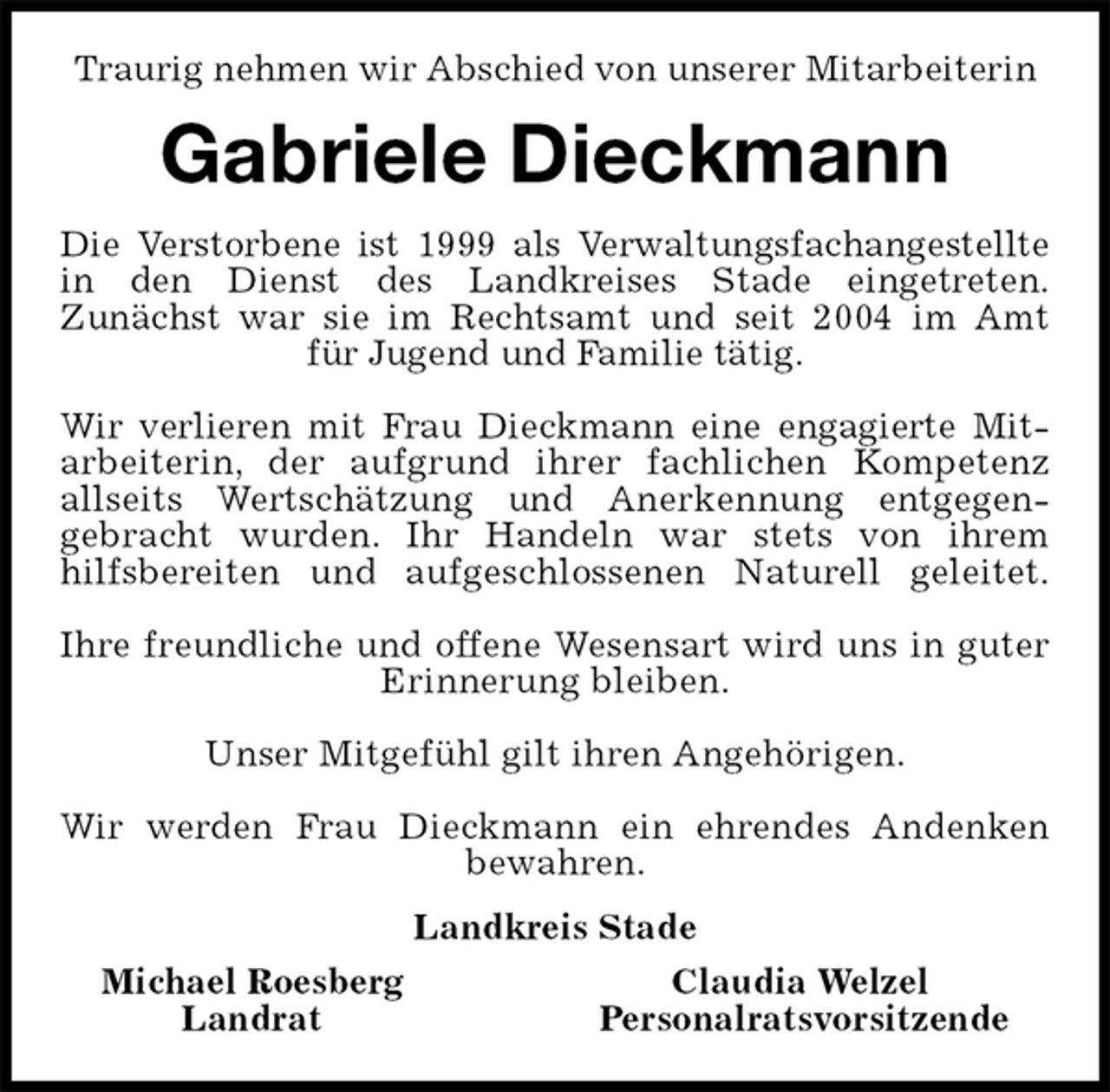 <p>Traurig nehmen wir Abschied von unserer Mitarbeiterin<br />Gabriele Dieckmann<br />Die Verstorbene ist 1999 als Verwaltungsfachangestellte<br />in den Dienst des Landkreises Stade eingetreten.<br />Zunächst war sie im Rechtsamt und seit 2004 im Amt<br />für Jugend und Familie tätig.</p><p>Wir verlieren mit Frau Dieckmann eine engagierte Mit-<br />arbeiterin, der aufgrund ihrer fachlichen Kompetenz<br />allseits Wertschätzung und Anerkennung entgegen-<br />gebracht wurden. Ihr Handeln war stets von ihrem<br />hilfsbereiten und aufgeschlossenen Naturell geleitet.</p><p>Ihre freundliche und offene Wesensart wird uns in guter<br />Erinnerung bleiben.</p><p>Unser Mitgefühl gilt ihren Angehörigen.</p><p>Wir werden Frau Dieckmann ein ehrendes Andenken<br />bewahren.<br />Landkreis Stade</p><p>Michael Roesberg Claudia Welzel<br />Landrat Personalratsvorsitzende</p>