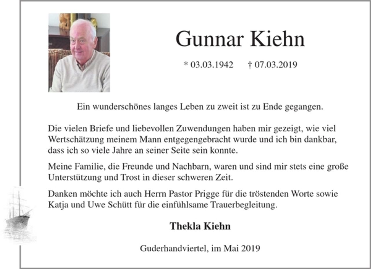 <p>Gunnar Kiehn<br />* 03.03.1942 † 07.03.2019<br />Ein wunderschönes langes Leben zu zweit ist zu Ende gegangen.</p><p>Die vielen Briefe und liebevollen Zuwendungen haben mir gezeigt, wie viel Wertschätzung meinem Mann entgegengebracht wurde und ich bin dankbar, dass ich so viele Jahre an seiner Seite sein konnte.</p><p>Meine Familie, die Freunde und Nachbarn, waren und sind mir stets eine große Unterstützung und Trost in dieser schweren Zeit.</p><p>Danken möchte ich auch Herrn Pastor Prigge für die tröstenden Worte sowie Katja und Uwe Schütt für die einfühlsame Trauerbegleitung.<br />Thekla Kiehn<br />Guderhandviertel, im Mai 2019</p>