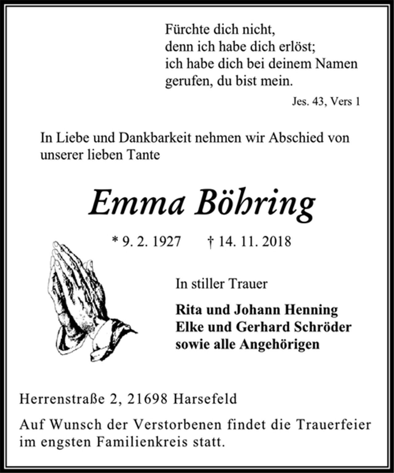 <p>Fürchte dich nicht,<br />denn ich habe dich erlöst;<br />ich habe dich bei deinem Namen<br />gerufen, du bist mein.<br />Jes. 43, Vers 1<br />In Liebe und Dankbarkeit nehmen wir Abschied von<br />unserer lieben Tante<br />Emma Böhring<br />* 9. 2. 1927 † 14. 11. 2018<br />In stiller Trauer<br />Rita und Johann Henning<br />Elke und Gerhard Schröder<br />sowie alle Angehörigen<br />Herrenstraße 2, 21698 Harsefeld<br />Auf Wunsch der Verstorbenen findet die Trauerfeier<br />im engsten Familienkreis statt.</p>