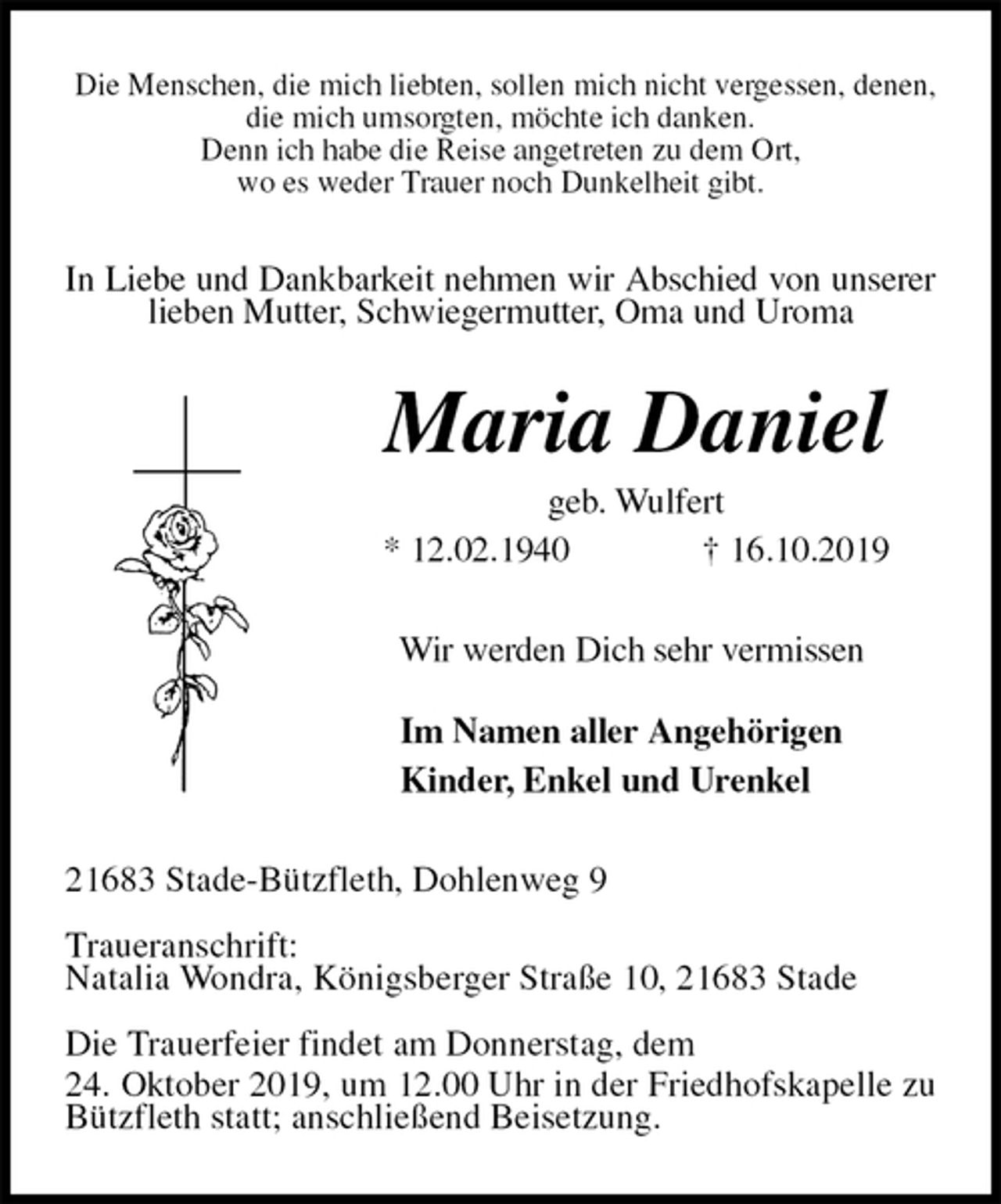 <p>Die Menschen, die mich liebten, sollen mich nicht vergessen, denen, die mich umsorgten, möchte ich danken.<br />Denn ich habe die Reise angetreten zu dem Ort,<br />wo es weder Trauer noch Dunkelheit gibt.<br />In Liebe und Dankbarkeit nehmen wir Abschied von unserer lieben Mutter, Schwiegermutter, Oma und Uroma<br />Maria Daniel<br />geb. Wulfert<br />* 12.02.1940 † 16.10.2019<br />Wir werden Dich sehr vermissen</p><p>Im Namen aller Angehörigen<br />Kinder, Enkel und Urenkel<br />21683 Stade-Bützfleth, Dohlenweg 9</p><p>Traueranschrift:<br />Natalia Wondra, Königsberger Straße 10, 21683 Stade</p><p>Die Trauerfeier findet am Donnerstag, dem<br />24. Oktober 2019, um 12.00 Uhr in der Friedhofskapelle zu Bützfleth statt; anschließend Beisetzung.</p>