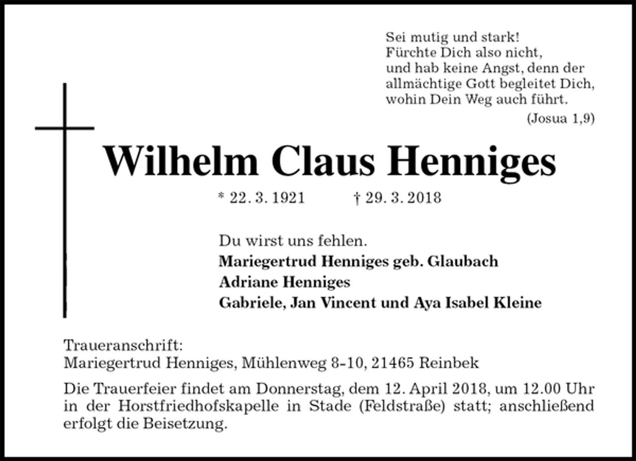 <p>Sei mutig und stark!<br />Fürchte Dich also nicht,<br />und hab keine Angst, denn der<br />allmächtige Gott begleitet Dich,<br />wohin Dein Weg auch führt.<br />(Josua 1,9)<br />Wilhelm Claus Henniges<br />* 22. 3. 1921 † 29. 3. 2018<br />Du wirst uns fehlen.<br />Mariegertrud Henniges geb. Glaubach<br />Adriane Henniges<br />Gabriele, Jan Vincent und Aya Isabel Kleine<br />Traueranschrift:<br />Mariegertrud Henniges, Mühlenweg 8-10, 21465 Reinbek<br />Die Trauerfeier findet am Donnerstag, dem 12. April 2018, um 12.00 Uhr in der Horstfriedhofskapelle in Stade (Feldstraße) statt; anschließend erfolgt die Beisetzung.</p>