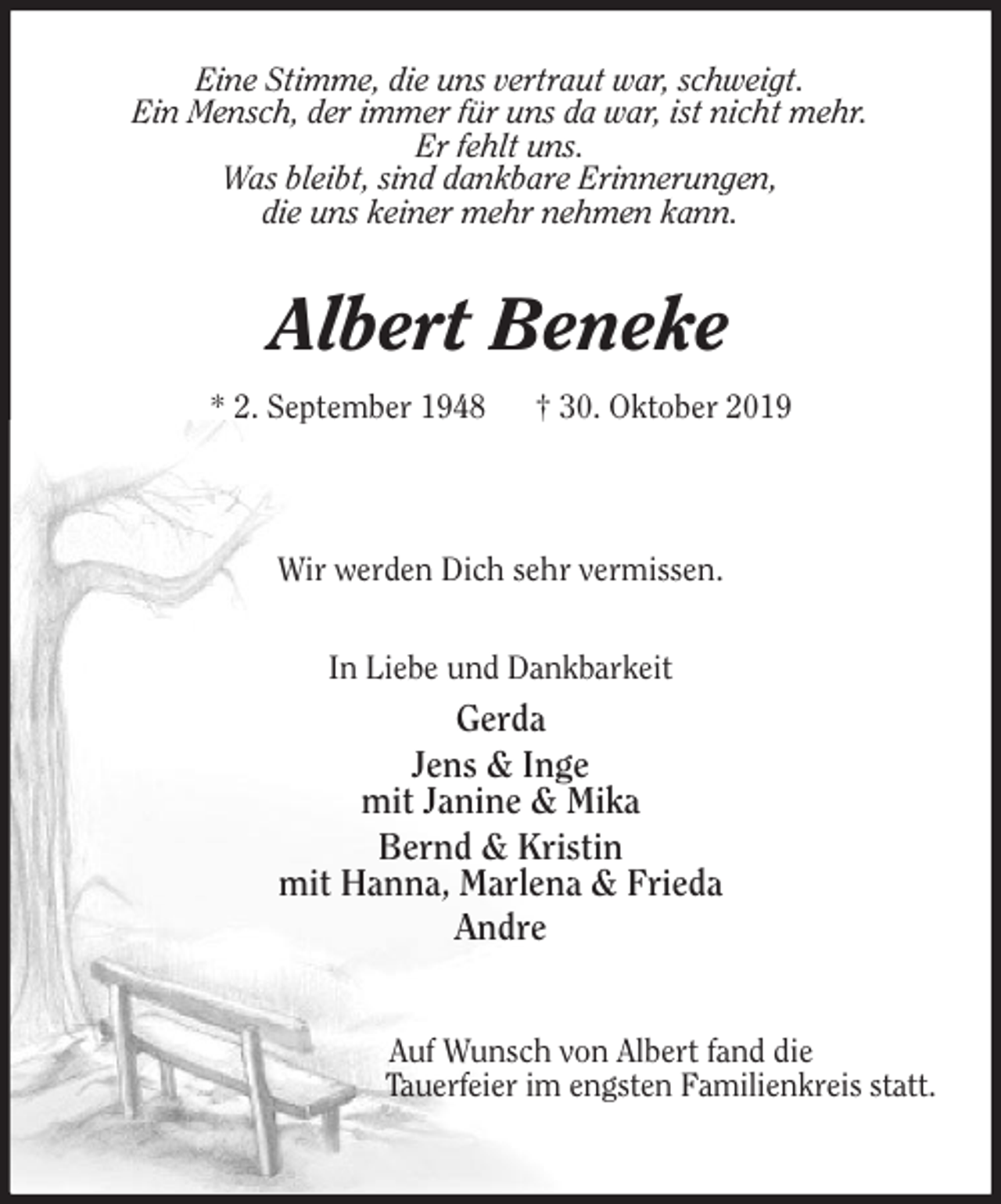 <p>Eine Stimme, die uns vertraut war, schweigt.<br />Ein Mensch, der immer für uns da war, ist nicht mehr.<br />Er fehlt uns.<br />Was bleibt, sind dankbare Erinnerungen,<br />die uns keiner mehr nehmen kann.<br />Albert Beneke<br />* 2. September 1948 † 30. Oktober 2019</p><p>Wir werden Dich sehr vermissen.</p><p>In Liebe und Dankbarkeit<br />Gerda<br />Jens &amp; Inge<br />mit Janine &amp; Mika<br />Bernd &amp; Kristin<br />mit Hanna, Marlena &amp; Frieda<br />Andre</p><p>Auf Wunsch von Albert fand die<br />Tauerfeier im engsten Familienkreis statt.</p>