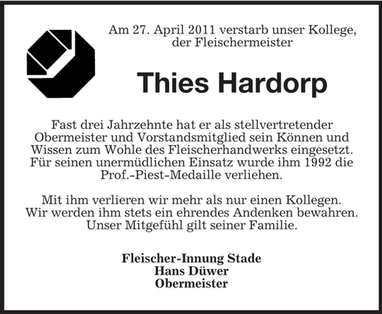 <p>Am 27. April 2011 verstarb unser Kollege, der Fleischermeister</p><p>Thies Hardorp<br />Fast drei Jahrzehnte hat er als stellvertretender Obermeister und Vorstandsmitglied sein Können und Wissen zum Wohle des Fleischerhandwerks eingesetzt. Für seinen unermüdlichen Einsatz wurde ihm 1992 die Prof.-Piest-Medaille verliehen. Mit ihm verlieren wir mehr als nur einen Kollegen. Wir werden ihm stets ein ehrendes Andenken bewahren. Unser Mitgefühl gilt seiner Familie. Fleischer-Innung Stade Hans Düwer Obermeister</p>
