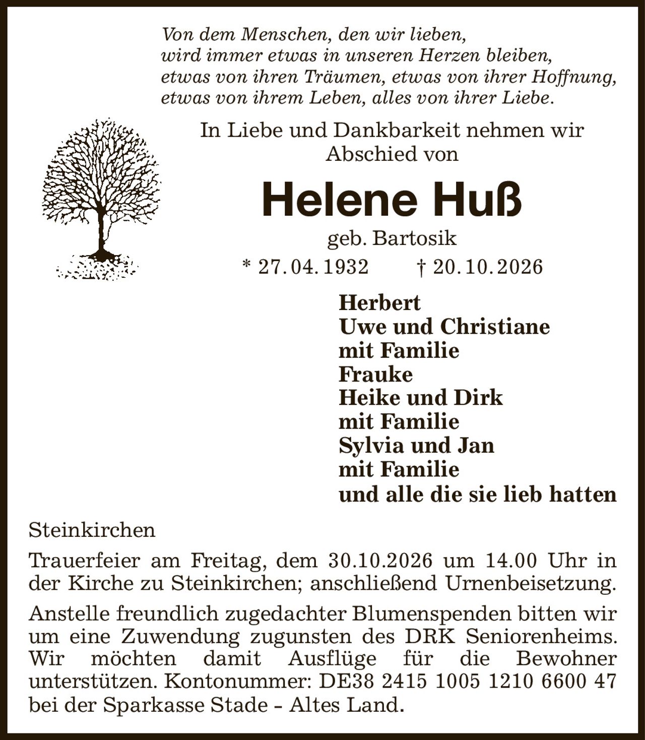 Von dem Menschen, den wir lieben,
wird immer etwas in unseren Herzen bleiben,
etwas von ihren Träumen, etwas von ihrer Hoffnung,
etwas von ihrem Leben, alles von ihrer Liebe.
In Liebe und Dankbarkeit nehmen wir
Abschied von
Helene Huß
geb. Bartosik
* 27. 04. 1932  † 20. 10. 2026
Herbert
Uwe und Christiane
mit Familie
Frauke
Heike und Dirk
mit Familie
Sylvia und Jan
mit Familie
und alle die sie lieb hatten
Steinkirchen
Trauerfeier am Freitag, dem 30.10.2026 um 14.00 Uhr in der Kirche zu Steinkirchen; anschließend Urnenbeisetzung.
Anstelle freundlich zugedachter Blumenspenden bitten wir um eine Zuwendung zugunsten des DRK Seniorenheims. Wir möchten damit Ausflüge für die Bewohner
unterstützen. Kontonummer: DE38 2415 1005 1210 6600 47
bei der Sparkasse Stade - Altes Land.