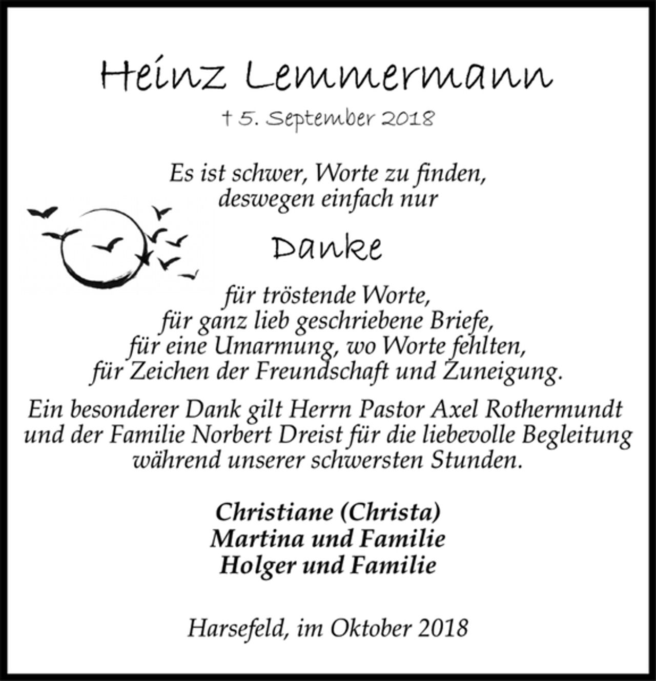 <p>Heinz Lemmermann<br />† 5. September 2018<br />Es ist schwer, Worte zu finden,<br />deswegen einfach nur<br />Danke<br />für tröstende Worte,<br />für ganz lieb geschriebene Briefe,<br />für eine Umarmung, wo Worte fehlten,<br />für Zeichen der Freundschaft und Zuneigung.<br />Ein besonderer Dank gilt Herrn Pastor Axel Rothermundt<br />und der Familie Norbert Dreist für die liebevolle Begleitung<br />Familie Norbert Dreist für die liebevolle Begleitung<br />während unserer schwersten Stunden.<br />Christiane (Christa)<br />Martina und Familie<br />Holger und Familie<br />Harsefeld, im Oktober 2018</p>