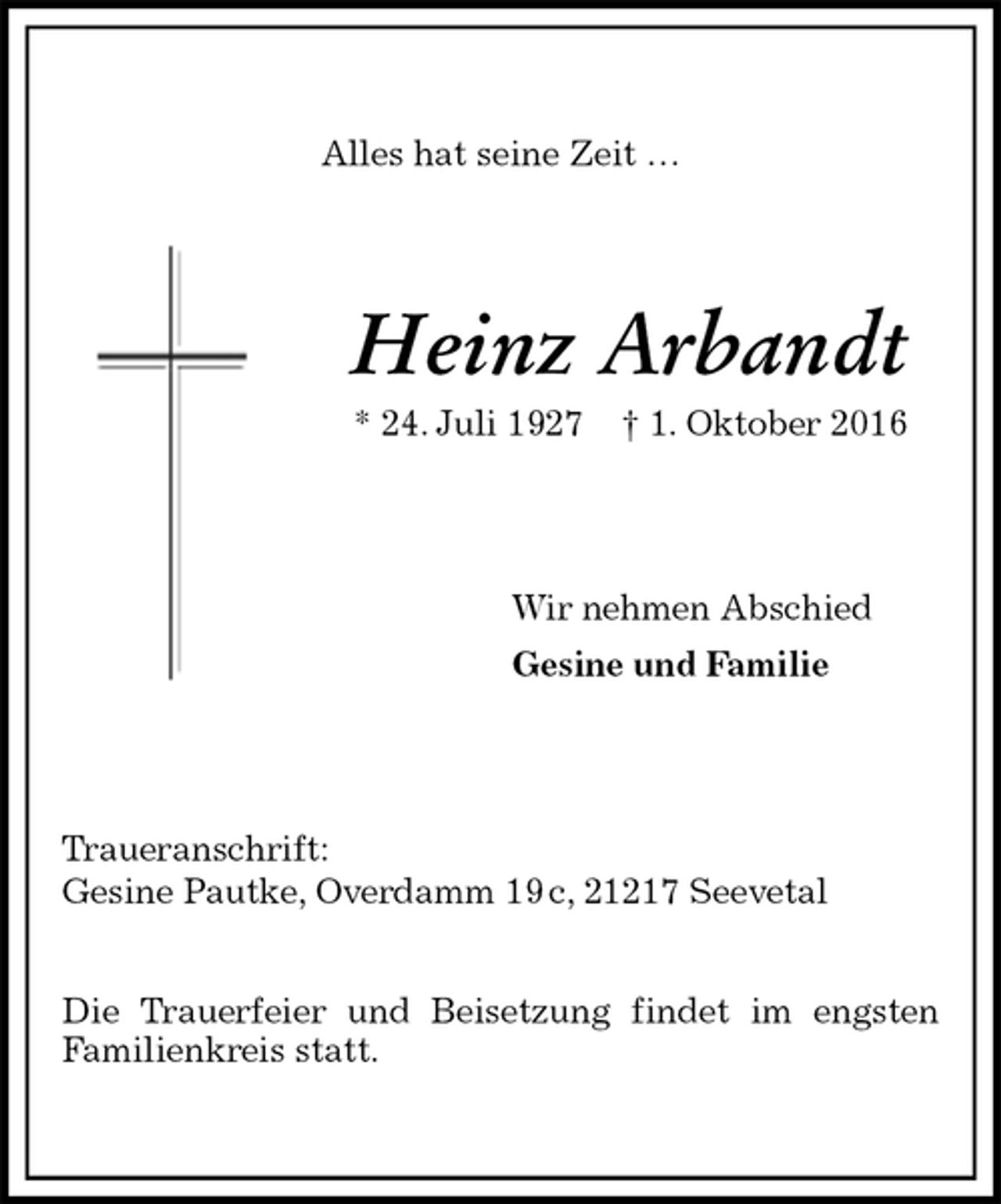 <p>Alles hat seine Zeit …<br />Heinz Arbandt<br />* 24. Juli 1927 † 1. Oktober 2016<br />Wir nehmen Abschied<br />Gesine und Familie<br />Traueranschrift:<br />Gesine Pautke, Overdamm 19 c, 21217 Seevetal</p><p>Die Trauerfeier und Beisetzung findet im engsten<br />Familienkreis statt.</p>
