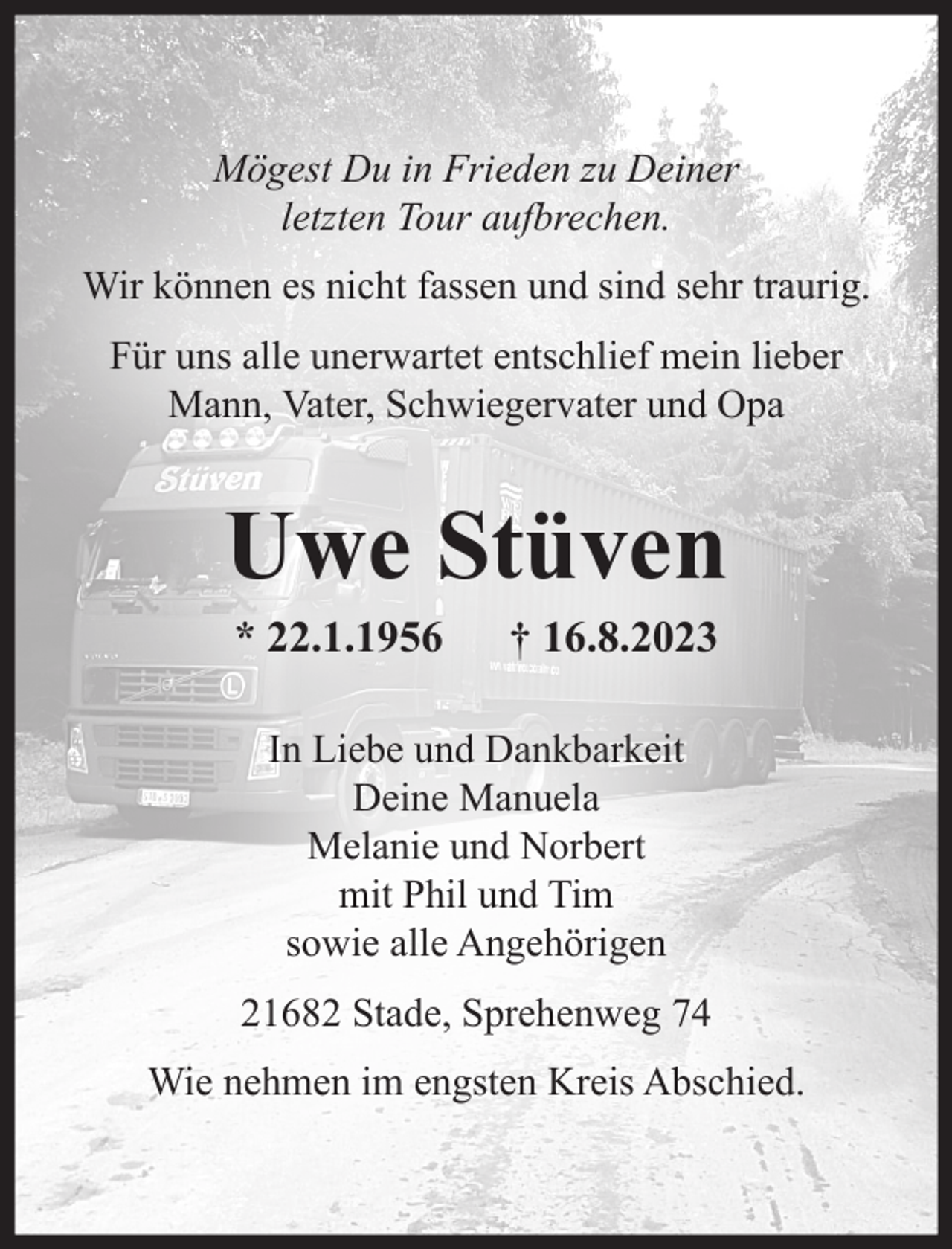 <p>Mögest Du in Frieden zu Deiner letzten Tour aufbrechen.<br />Wir können es nicht fassen und sind sehr traurig.<br />Für uns alle unerwartet entschlief mein lieber<br />Mann, unser Vater, Schwiegervater und Opa<br />Uwe Stüven<br />* 22.1.1956 + 16.8.2023<br />In Liebe und Dankbarkeit<br />Deine Manuela<br />Melanie und Norbert<br />mit Phil und Tim<br />sowie alle Angehörigen<br />21682 Stade, Sprehenweg 74<br />Wie nehmen im engsten Kreis Abschied.</p>
