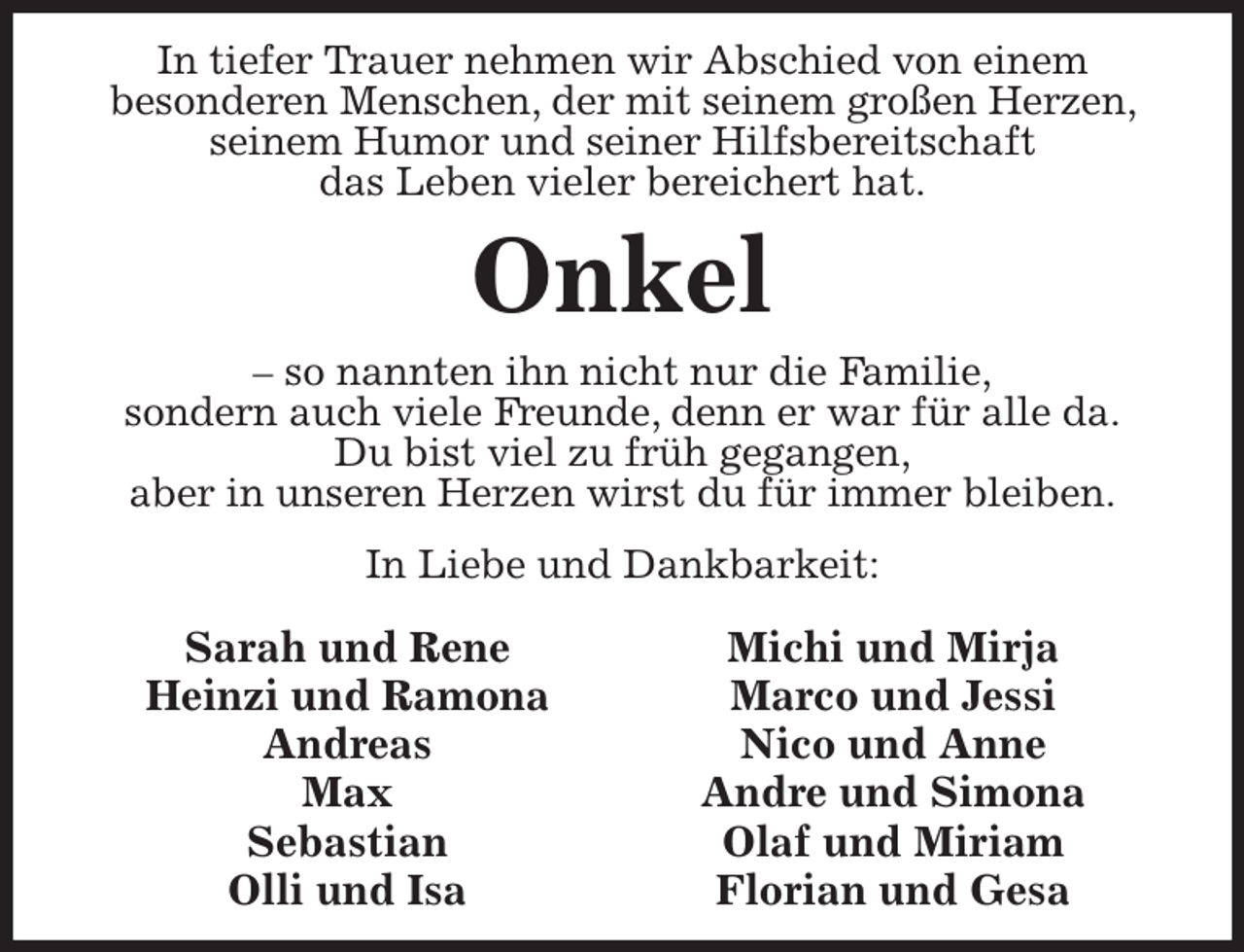 <p>In tiefer Trauer nehmen wir Abschied von einem<br />besonderen Menschen, der mit seinem großen Herzen, seinem Humor und seiner Hilfsbereitschaft<br />das Leben vieler bereichert hat.<br />Onkel<br />- so nannten ihn nicht nur die Familie,<br />sondern auch viele Freunde, denn er war für alle da.<br />Du bist viel zu früh gegangen,<br />aber in unseren Herzen wirst du für immer bleiben.<br />In Liebe und Dankbarkeit:<br />Sarah und Rene<br />Heinzi und Ramona<br />Andreas<br />Max<br />Sebastian<br />Olli und Isa<br />Michi und Mirja<br />Marco und Jessi<br />Nico und Anne<br />Andre und Simona<br />Olaf und Miriam<br />Florian und Gesa</p>