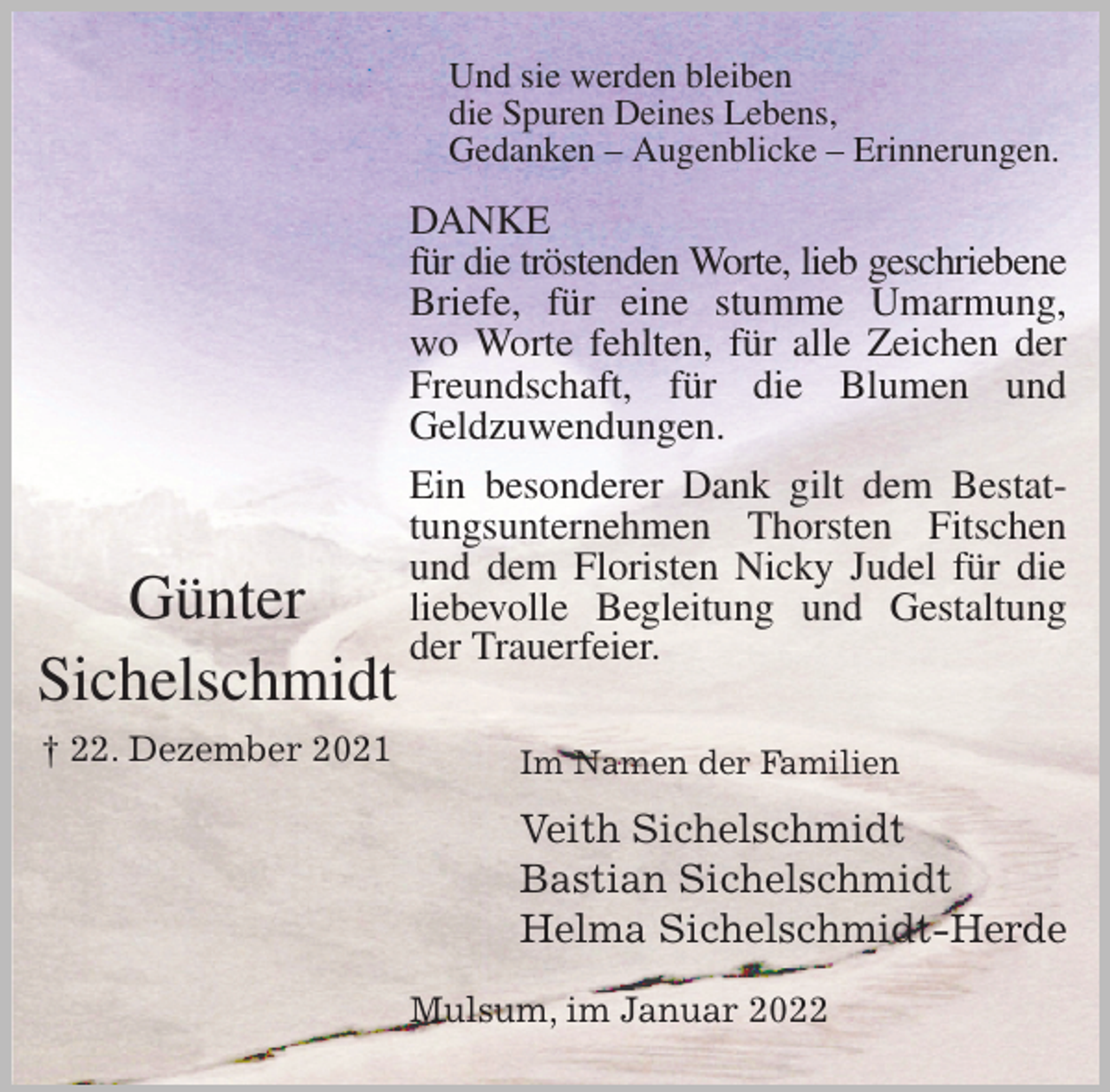 <p>Und sie werden bleiben<br />die Spuren Deines Lebens,<br />Gedanken - Augenblicke - Erinnerungen.<br />DANKE<br />für die tröstenden Worte, lieb geschriebene<br />Briefe, für eine stumme Umarmung,<br />wo Worte fehlten, für alle Zeichen der<br />Freundschaft, für die Blumen und<br />Geldzuwendungen.<br />Ein besonderer Dank gilt dem Bestat-<br />tungsunternehmen Thorsten Fitschen<br />und dem Floristen Nicky Judel für die<br />liebevolle Begleitung und Gestaltung<br />der Trauerfeier.</p>
<p>Im Namen der Familien<br />Veith Sichelschmidt<br />Bastian Sichelschmidt<br />Helma Sichelschmidt-Herde<br />Mulsum, im Januar 2022</p>
<p>Günter<br />Sichelschmidt<br />† 22. Dezember 2021</p>
