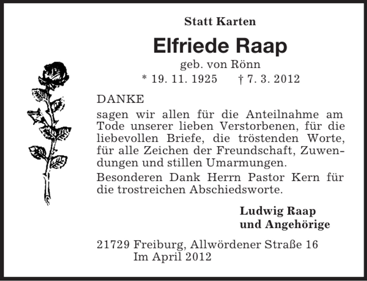 <p>Statt Karten<br />Elfriede Raap<br />geb. von Rönn<br />* 19. 11. 1925 † 7. 3. 2012<br />DANKE<br />sagen wir allen für die Anteilnahme am Tode unserer lieben Verstorbenen, für die liebevollen Briefe, die tröstenden Worte, für alle Zeichen der Freundschaft, Zuwendungen und stillen Umarmungen.<br />Besonderen Dank Herrn Pastor Kern für die trostreichen Abschiedsworte.<br />Ludwig Raap<br />und Angehörige<br />21729 Freiburg, Allwördener Straße 16<br />Im April 2012</p>