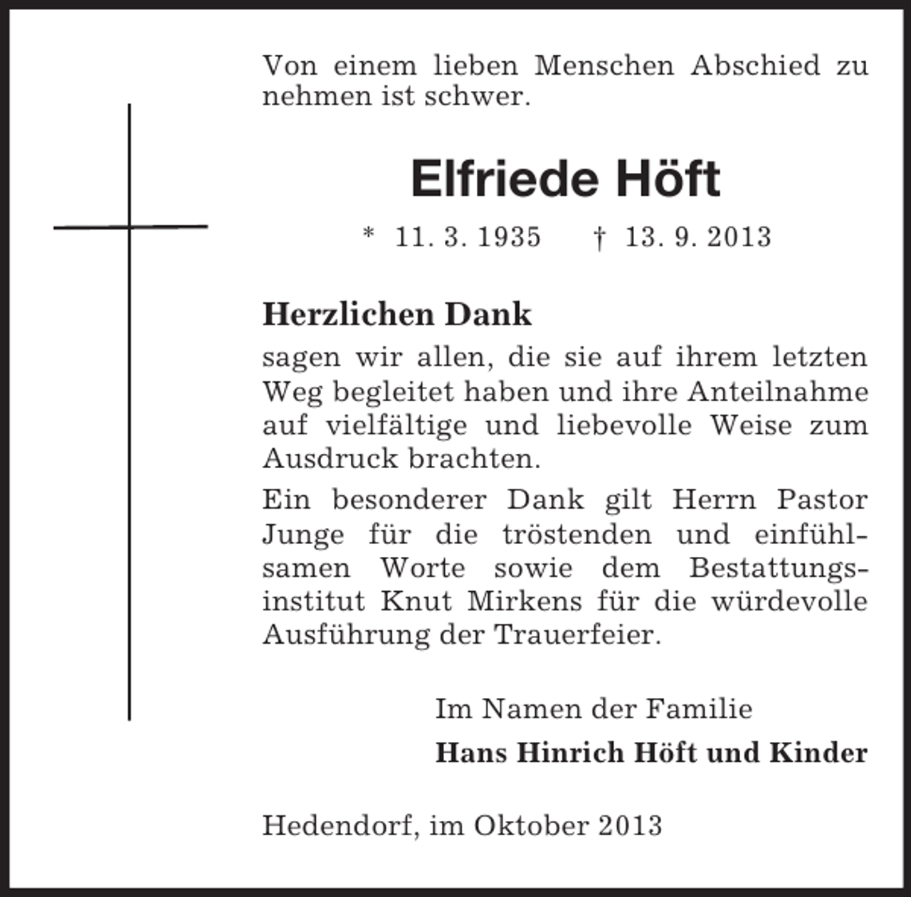 <p>Von einem lieben Menschen Abschied zu<br />nehmen ist schwer.</p><p>Elfriede Höft<br />* 11. 3. 1935</p><p>† 13. 9. 2013</p><p>Herzlichen Dank<br />sagen wir allen, die sie auf ihrem letzten<br />Weg begleitet haben und ihre Anteilnahme<br />auf vielfältige und liebevolle Weise zum<br />Ausdruck brachten.<br />Ein besonderer Dank gilt Herrn Pastor<br />Junge für die tröstenden und einfühlsamen Worte sowie dem Bestattungsinstitut Knut Mirkens für die würdevolle<br />Ausführung der Trauerfeier.<br />Im Namen der Familie<br />Hans Hinrich Höft und Kinder<br />Hedendorf, im Oktober 2013</p>