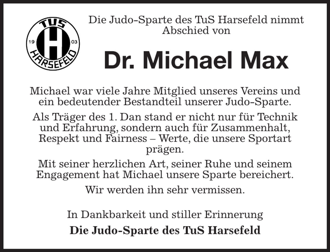 <p>Die Judo-Sparte des TuS Harsefeld nimmt Abschied von<br />Dr. Michael Max<br />Michael war viele Jahre Mitglied unseres Vereins und ein bedeutender Bestandteil unserer Judo-Sparte.<br />Als Träger des 1. Dan stand er nicht nur für Technik und Erfahrung, sondern auch für Zusammenhalt,<br />Respekt und Fairness - Werte, die unsere Sportart<br />prägen.<br />Mit seiner herzlichen Art, seiner Ruhe und seinem<br />Engagement hat Michael unsere Sparte bereichert.<br />Wir werden ihn sehr vermissen.<br />In Dankbarkeit und stiller Erinnerung<br />Die Judo-Sparte des TuS Harsefeld</p>