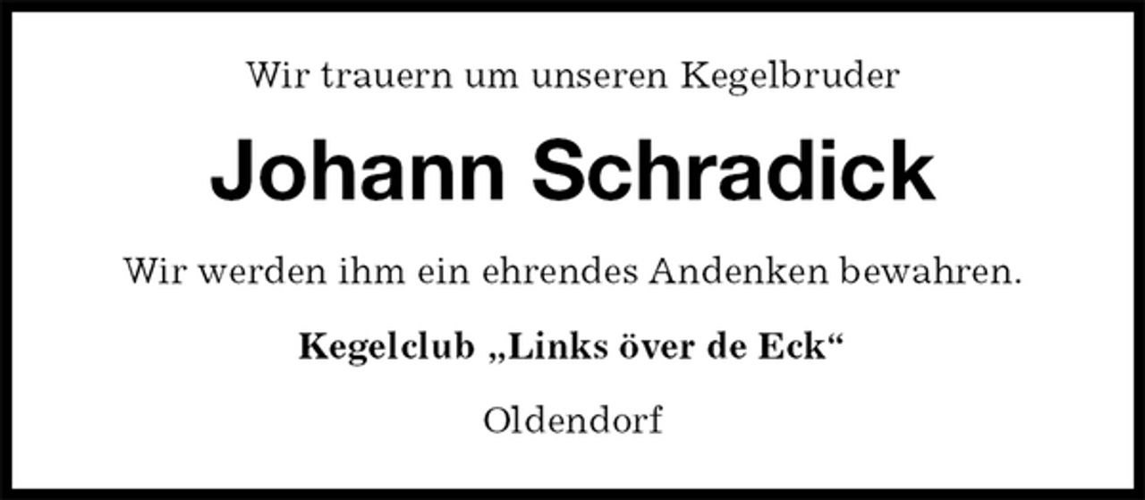 <p>Wir trauern um unseren Kegelbruder<br />Johann Schradick<br />Wir werden ihm ein ehrendes Andenken bewahren.<br />Kegelclub „Links över de Eck“<br />Oldendorf</p>