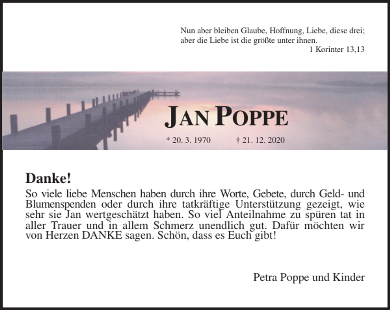 <p>Nun aber bleiben Glaube, Hoffnung, Liebe, diese drei;<br />aber die Liebe ist die größte unter ihnen.<br />1 Korinter 13,13<br />Jan Poppe<br />* 20. 3. 1970 † 21. 12. 2020<br />Danke!<br />So viele liebe Menschen haben durch ihre Worte, Gebete, durch Geld- und<br />Blumenspenden oder durch ihre tatkräftige Unterstützung gezeigt, wie<br />sehr sie Jan wertgeschätzt haben. So viel Anteilnahme zu spüren tat in<br />aller Trauer und in allem Schmerz unendlich gut. Dafür möchten wir<br />von Herzen DANKE sagen. Schön, dass es Euch gibt!<br />Petra Poppe und Kinder</p>