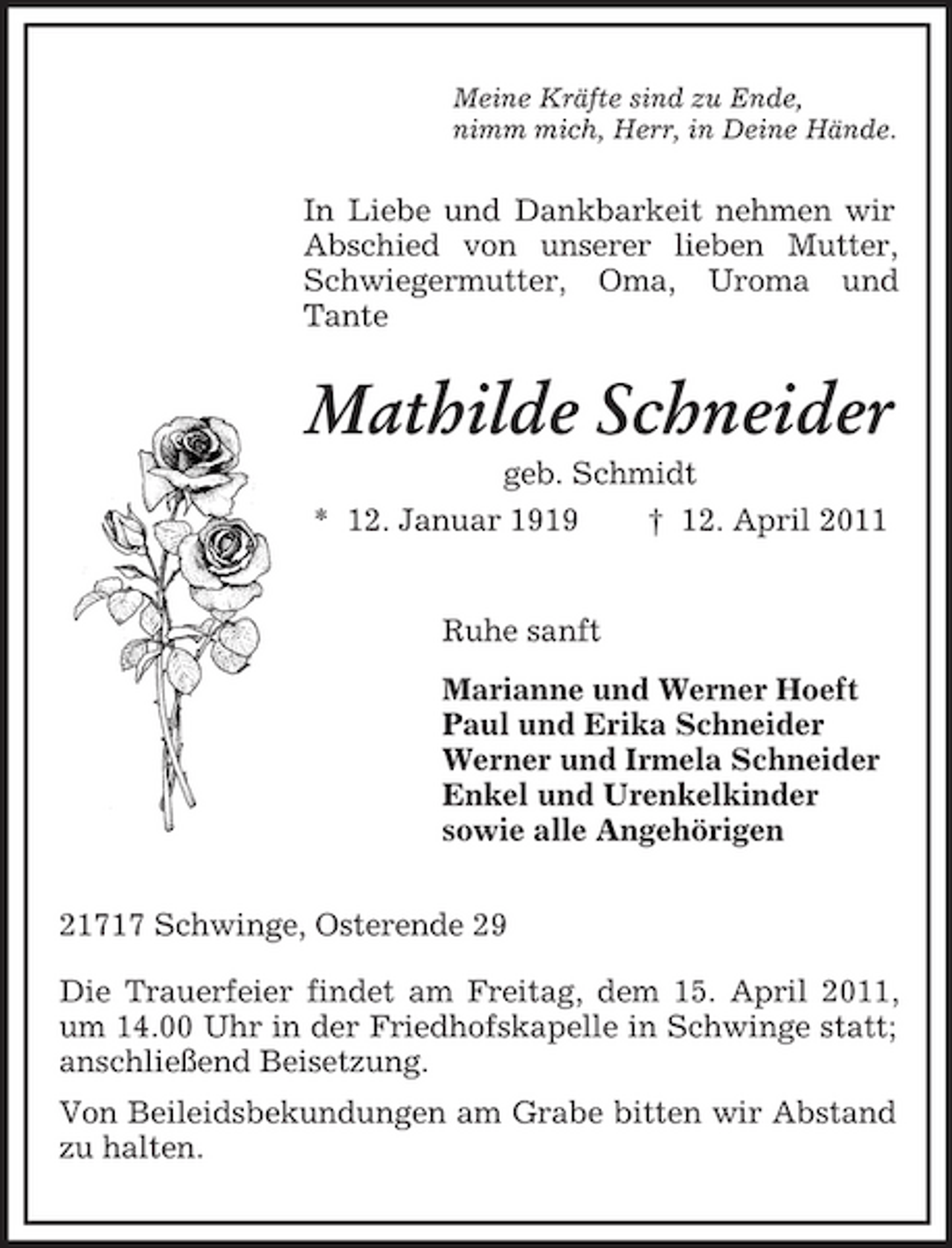 <p>Meine Kräfte sind zu Ende, nimm mich, Herr, in Deine Hände.</p><p>In Liebe und Dankbarkeit nehmen wir Abschied von unserer lieben Mutter, Schwiegermutter, Oma, Uroma und Tante</p><p>Mathilde Schneider<br />geb. Schmidt * 12. Januar 1919 † 12. April 2011</p><p>Ruhe sanft Marianne und Werner Hoeft Paul und Erika Schneider Werner und Irmela Schneider Enkel und Urenkelkinder sowie alle Angehörigen 21717 Schwinge, Osterende 29 Die Trauerfeier findet am Freitag, dem 15. April 2011, um 14.00 Uhr in der Friedhofskapelle in Schwinge statt; anschließend Beisetzung. Von Beileidsbekundungen am Grabe bitten wir Abstand zu halten.</p>