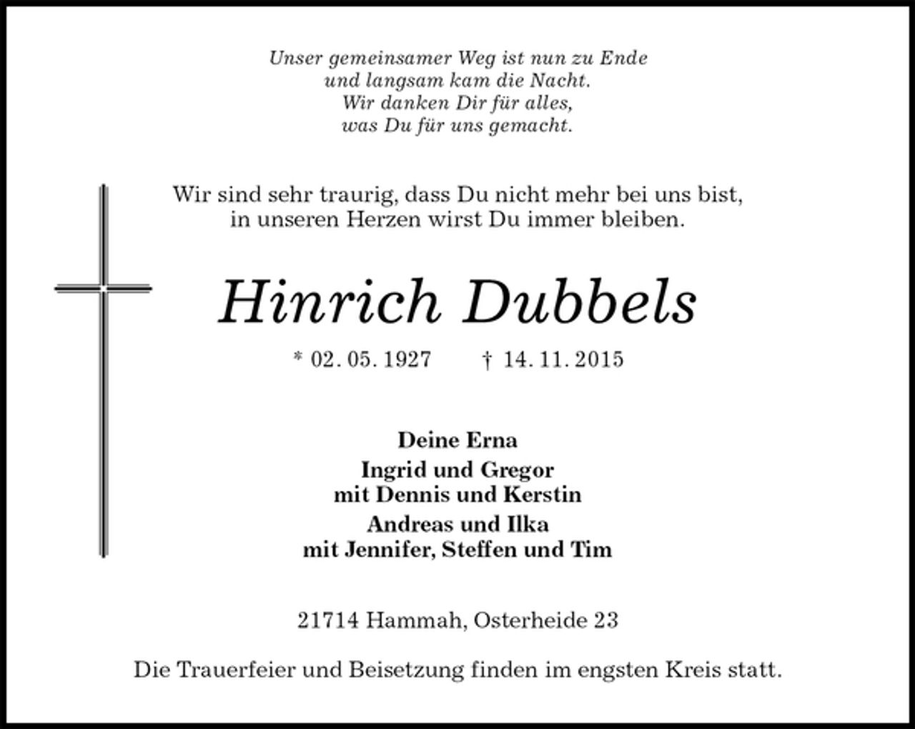 <p>Unser gemeinsamer Weg ist nun zu Ende<br />und langsam kam die Nacht.<br />Wir danken Dir für alles,<br />was Du für uns gemacht.<br />Wir sind sehr traurig, dass Du nicht mehr bei uns bist,<br />in unseren Herzen wirst Du immer bleiben.<br />Hinrich Dubbels<br />* 02. 05. 1927 † 14. 11. 2015<br />Deine Erna<br />Ingrid und Gregor<br />mit Dennis und Kerstin<br />Andreas und Ilka<br />mit Jennifer, Steffen und Tim<br />21714 Hammah, Osterheide 23</p><p>Die Trauerfeier und Beisetzung finden im engsten Kreis statt.</p>
