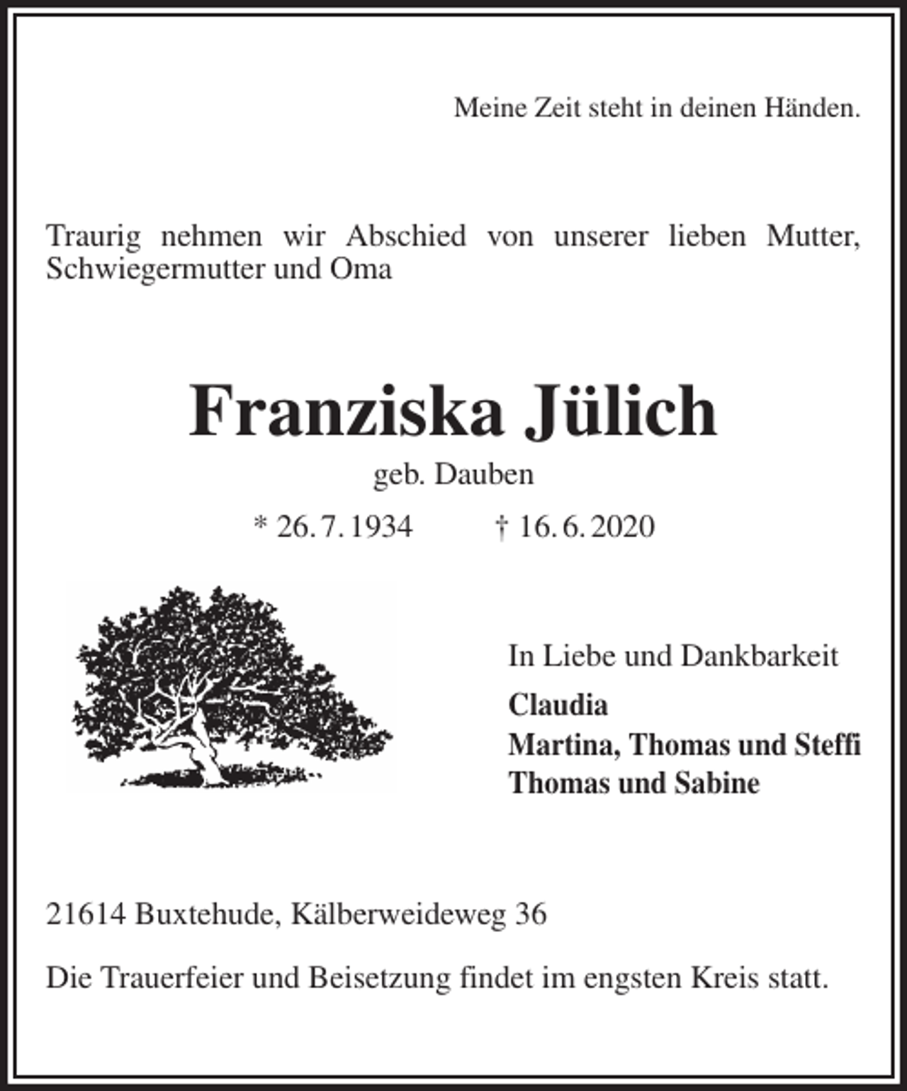 <p>Meine Zeit steht in deinen Händen.<br />Traurig nehmen wir Abschied von unserer lieben Mutter, Schwiegermutter und Oma<br />Franziska Jülich<br />geb. Dauben<br />* 26. 7. 1934 † 16. 6. 2020<br />In Liebe und Dankbarkeit<br />Claudia<br />Martina, Thomas und Steffi<br />Thomas und Sabine<br />21614 Buxtehude, Kälberweideweg 36</p>
<p>Die Trauerfeier und Beisetzung findet im engsten Kreis statt.</p>