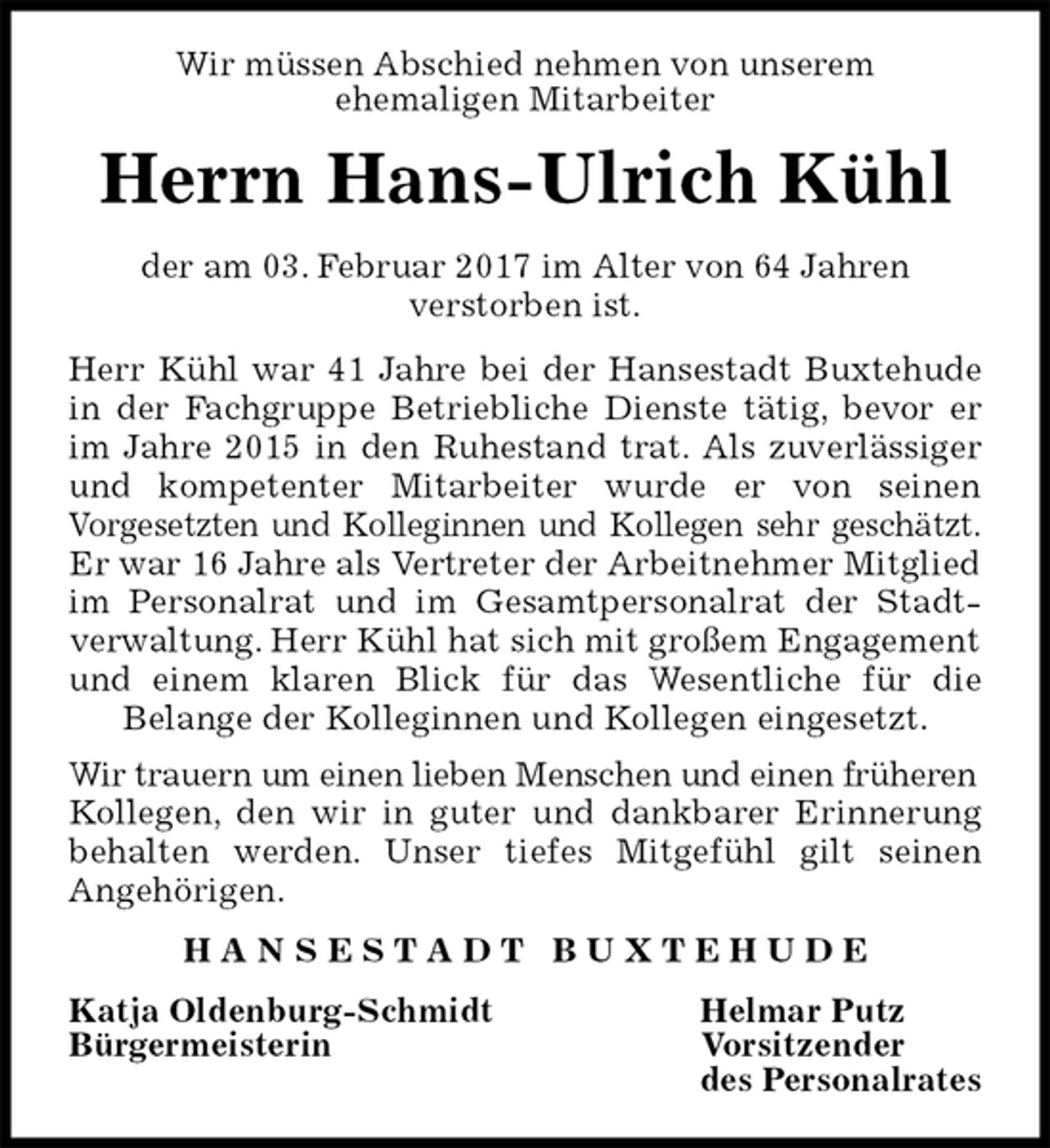 <p>Wir müssen Abschied nehmen von unserem<br />ehemaligen Mitarbeiter<br />Herrn Hans-Ulrich Kühl<br />der am 03. Februar 2017 im Alter von 64 Jahren<br />verstorben ist.<br />Herr Kühl war 41 Jahre bei der Hansestadt Buxtehude<br />in der Fachgruppe Betriebliche Dienste tätig, bevor er<br />im Jahre 2015 in den Ruhestand trat. Als zuverlässiger<br />und kompetenter Mitarbeiter wurde er von seinen<br />Vorgesetzten und Kolleginnen und Kollegen sehr geschätzt.<br />Er war 16 Jahre als Vertreter der Arbeitnehmer Mitglied im Personalrat und im Gesamtpersonalrat der Stadt-<br />verwaltung. Herr Kühl hat sich mit großem Engagement und einem klaren Blick für das Wesentliche für die<br />Belange der Kolleginnen und Kollegen eingesetzt.<br />Wir trauern um einen lieben Menschen und einen früheren<br />Kollegen, den wir in guter und dankbarer Erinnerung<br />behalten werden. Unser tiefes Mitgefühl gilt seinen<br />Angehörigen.<br />H A N S E S T A D T B U X T E H U D E<br />Katja Oldenburg-Schmidt Helmar Putz<br />Bürgermeisterin Vorsitzender<br />des Personalrates</p>