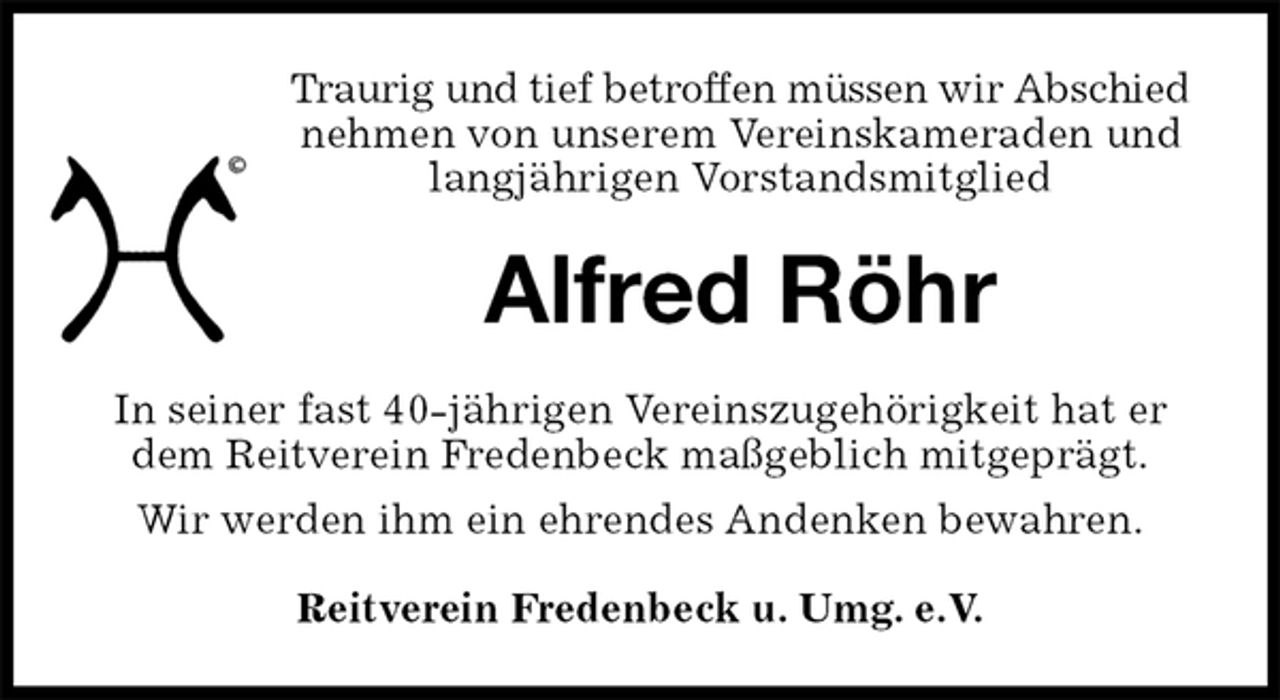 <p>Traurig und tief betroffen müssen wir Abschied<br />nehmen von unserem Vereinskameraden und langjährigen Vorstandsmitglied<br />Alfred Röhr<br />Reitverein Fredenbeck u. Umg. e.V.<br />In seiner fast 40-jährigen Vereinszugehörigkeit hat er dem Reitverein Fredenbeck maßgeblich mitgeprägt.<br />Wir werden ihm ein ehrendes Andenken bewahren.</p>