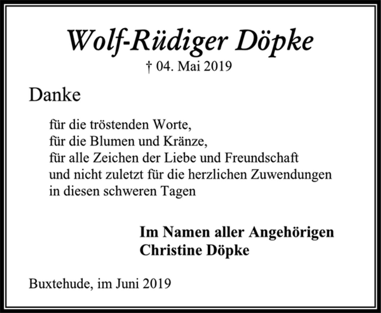 <p>Wolf-Rüdiger Döpke<br />† 04. Mai 2019<br />Danke<br />für die tröstenden Worte,<br />für die Blumen und Kränze,<br />für alle Zeichen der Liebe und Freundschaft<br />und nicht zuletzt für die herzlichen Zuwendungen<br />in diesen schweren Tagen<br />Im Namen aller Angehörigen<br />Christine Döpke<br />Buxtehude, im Juni 2019</p>