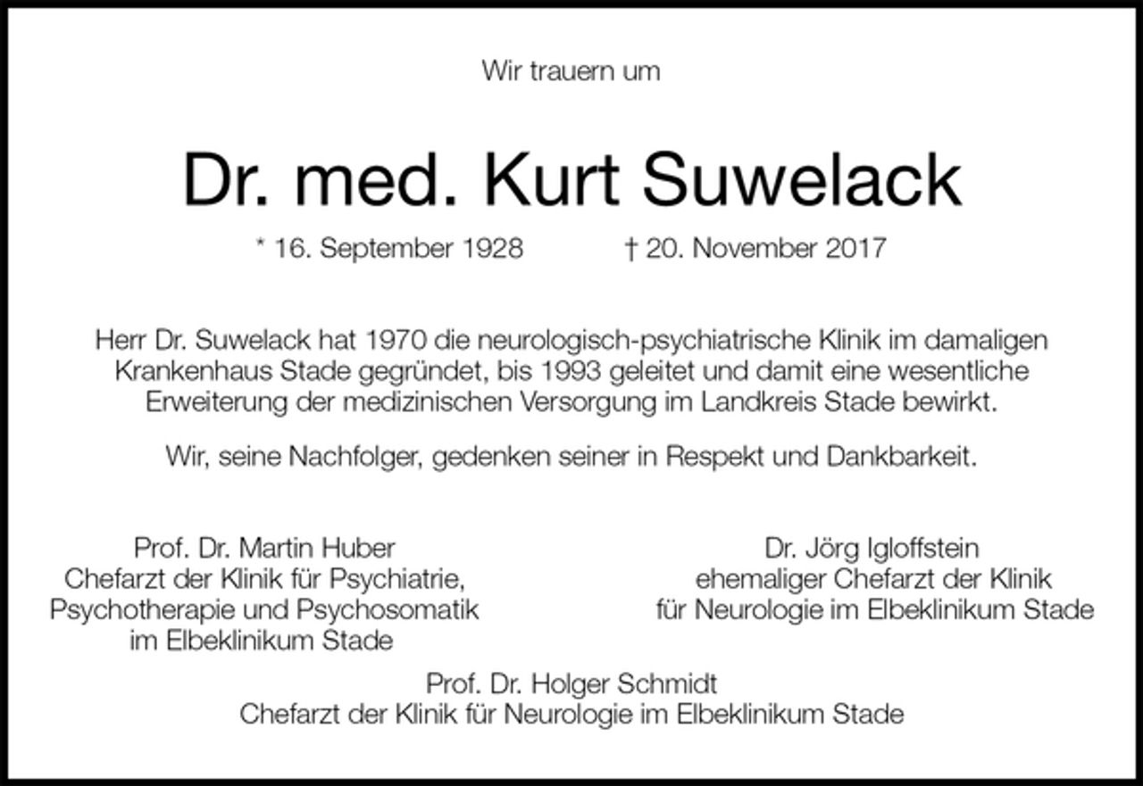 <p>Wir trauern um<br />Dr. med. Kurt Suwelack<br />* 16. September 1928 † 20. November 2017<br />Herr Dr. Suwelack hat 1970 die neurologisch-psychiatrische Klinik im damaligen<br />Krankenhaus Stade gegründet, bis 1993 geleitet und damit eine wesentliche<br />Erweiterung der medizinischen Versorgung im Landkreis Stade bewirkt.<br />Wir, seine Nachfolger, gedenken seiner in Respekt und Dankbarkeit.<br />Prof. Dr. Martin Huber Dr. Jörg Igloffstein<br />Chefarzt der Klinik für Psychiatrie, ehemaliger Chefarzt der Klinik<br />Psychotherapie und Psychosomatik für Neurologie im Elbeklinikum Stade<br />im Elbeklinikum Stade<br />Prof. Dr. Holger Schmidt<br />Chefarzt der Klinik für Neurologie im Elbeklinikum Stade</p>