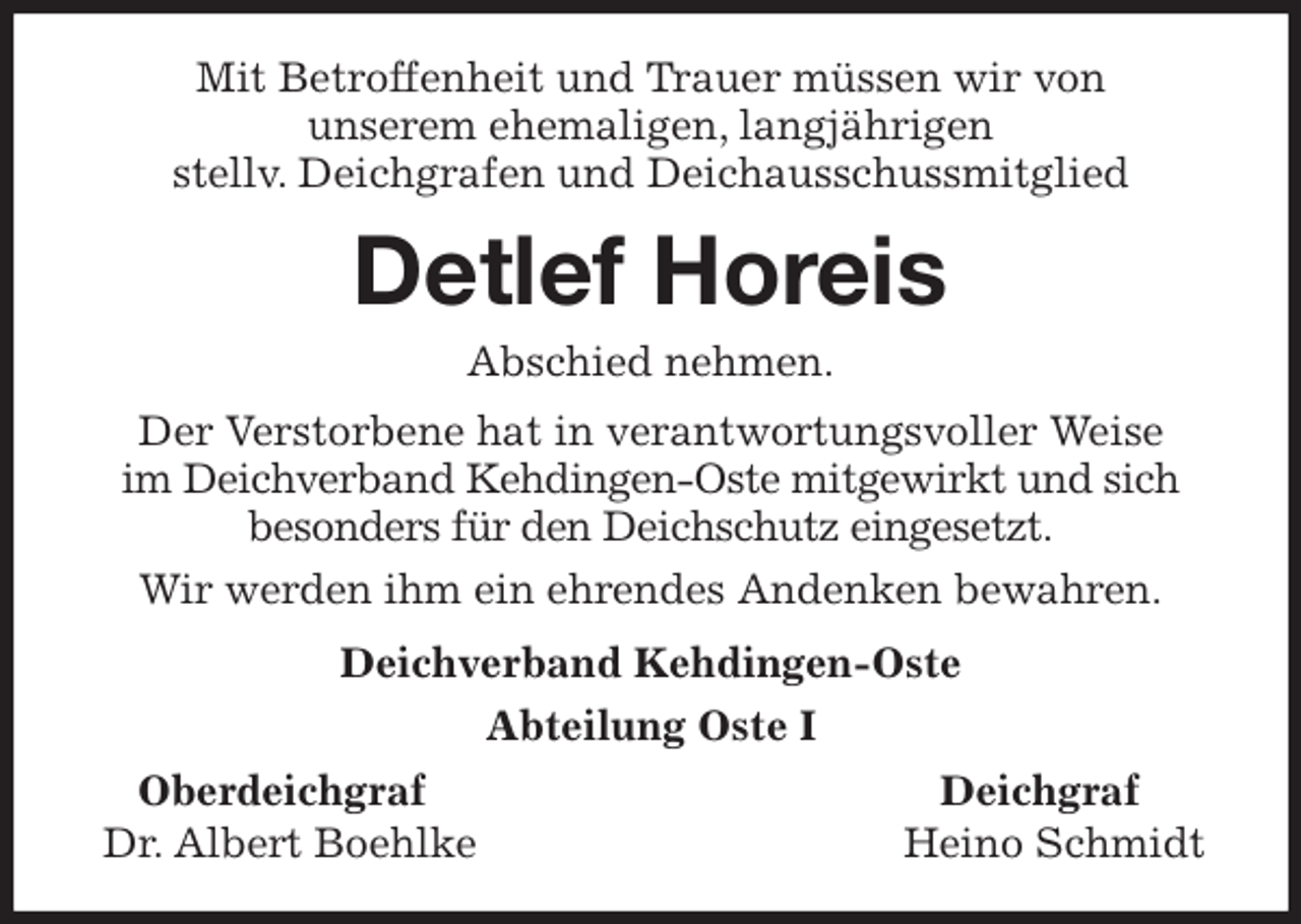 <p>Mit Betroffenheit und Trauer müssen wir von<br />unserem ehemaligen, langjährigen<br />stellv. Deichgrafen und Deichausschussmitglied<br />Detlef Horeis<br />Abschied nehmen.<br />Der Verstorbene hat in verantwortungsvoller Weise<br />im Deichverband Kehdingen-Oste mitgewirkt und sich besonders für den Deichschutz eingesetzt.<br />Wir werden ihm ein ehrendes Andenken bewahren.<br />Deichverband Kehdingen-Oste<br />Abteilung Oste I<br />Oberdeichgraf Deichgraf<br />Dr. Albert Boehlke Heino Schmidt</p>