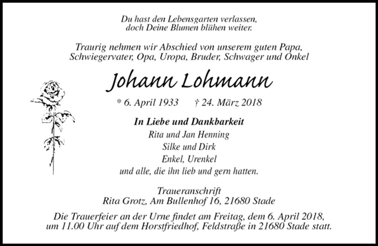 <p>Du hast den Lebensgarten verlassen,<br />doch Deine Blumen blühen weiter.<br />Traurig nehmen wir Abschied von unserem guten Papa,<br />Schwiegervater, Opa, Uropa, Bruder, Schwager und Onkel<br />Johann Lohmann<br />* 6. April 1933 † 24. März 2018<br />In Liebe und Dankbarkeit<br />Rita und Jan Henning<br />Silke und Dirk<br />Enkel, Urenkel<br />und alle, die ihn lieb und gern hatten.<br />Traueranschrift<br />Rita Grotz, Am Bullenhof 16, 21680 Stade<br />Die Trauerfeier an der Urne findet am Freitag, dem 6. April 2018,<br />um 11.00 Uhr auf dem Horstfriedhof, Feldstraße in 21680 Stade statt.</p>