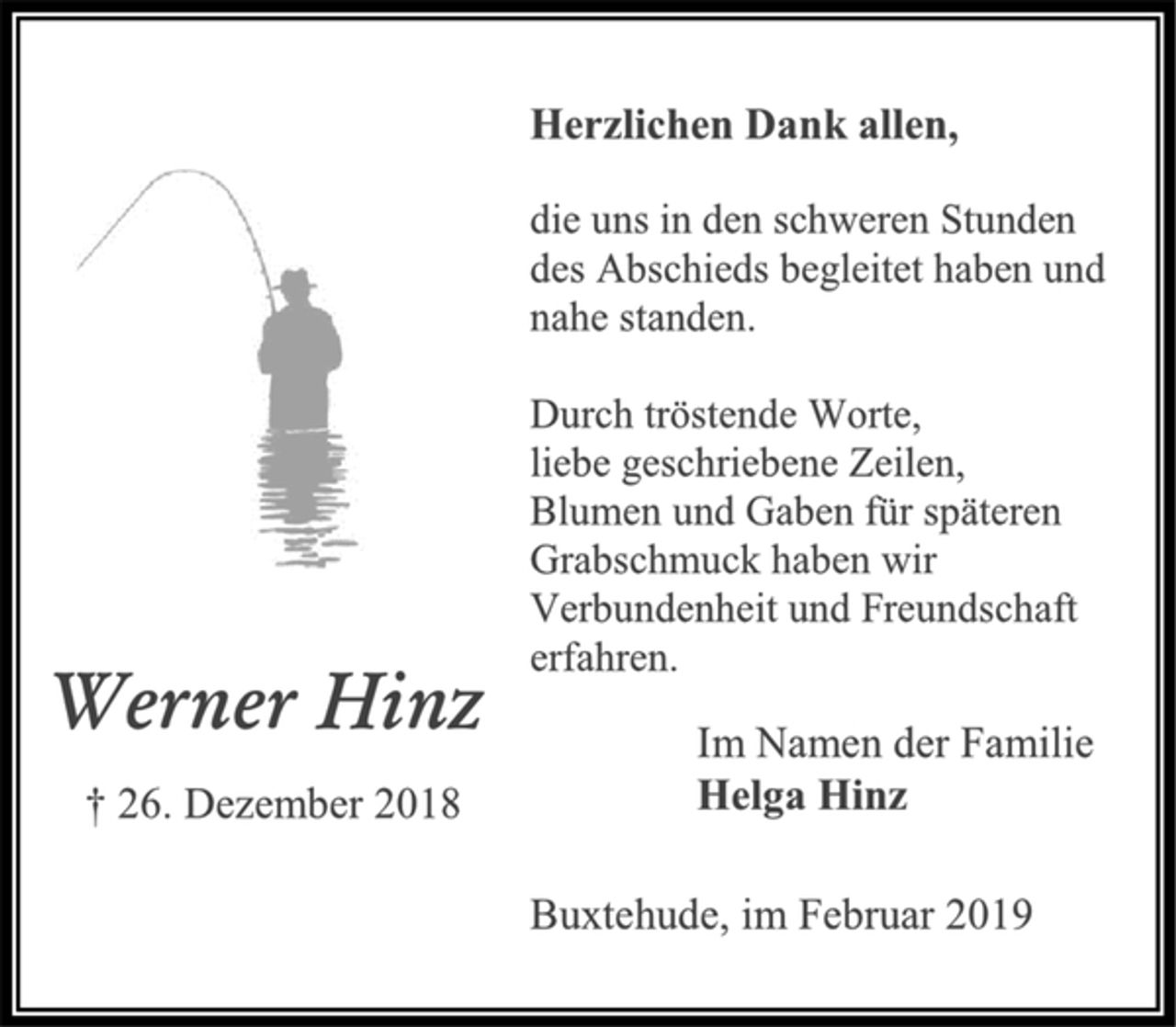 <p>Herzlichen Dank allen,<br />die uns in den schweren Stunden<br />des Abschieds begleitet haben und<br />nahe standen.<br />Durch tröstende Worte,<br />liebe geschriebene Zeilen,<br />Blumen und Gaben für späteren<br />Grabschmuck haben wir<br />Verbundenheit und Freundschaft<br />erfahren.<br />Im Namen der Familie<br />Helga Hinz<br />Buxtehude, im Februar 2019<br />Werner Hinz<br />† 26. Dezember 2018</p>
