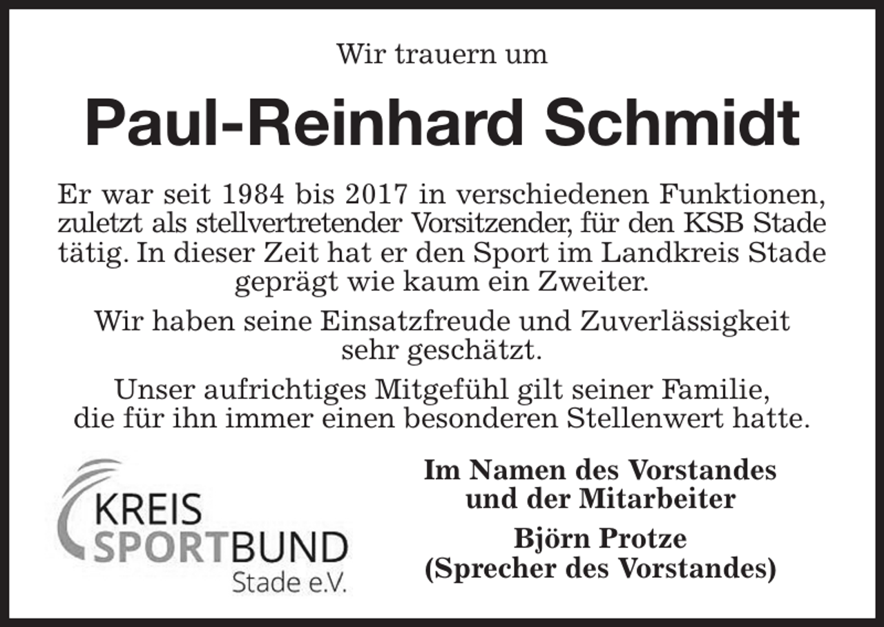 <p>Wir trauern um<br />Paul-Reinhard Schmidt<br />Er war seit 1984 bis 2017 in verschiedenen Funktionen,<br />zuletzt als stellvertretender Vorsitzender, für den KSB Stade<br />tätig. In dieser Zeit hat er den Sport im Landkreis Stade geprägt wie kaum ein Zweiter.<br />Wir haben seine Einsatzfreude und Zuverlässigkeit<br />sehr geschätzt.<br />Unser aufrichtiges Mitgefühl gilt seiner Familie,<br />die für ihn immer einen besonderen Stellenwert hatte.<br />Im Namen des Vorstandes<br />und der Mitarbeiter<br />Björn Protze<br />(Sprecher des Vorstandes)</p>