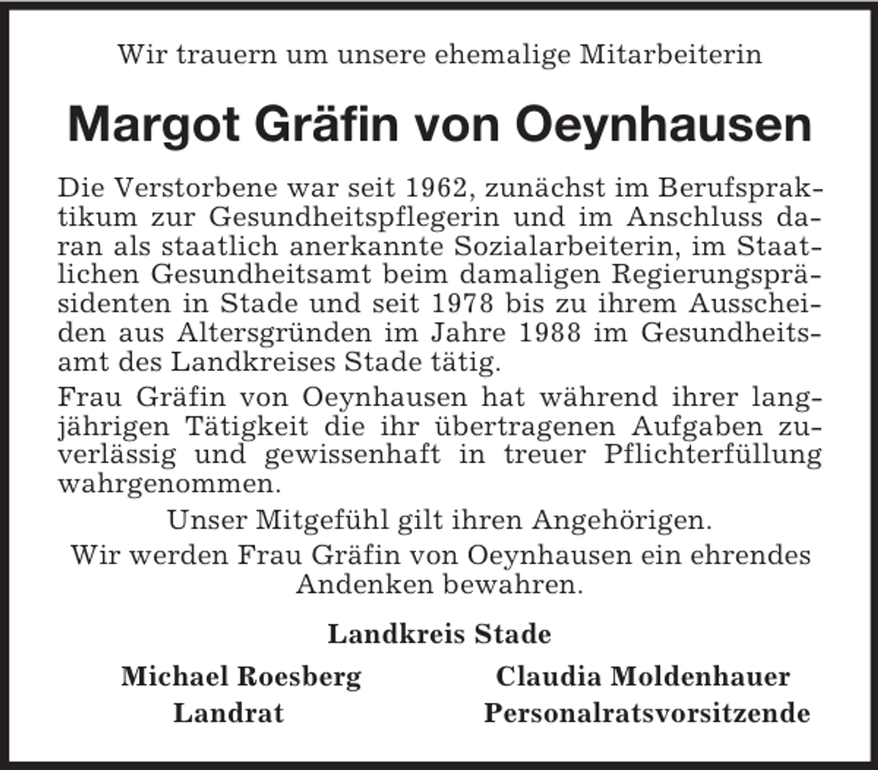 <p>Wir trauern um unsere ehemalige Mitarbeiterin<br />Margot Gräfin von Oeynhausen<br />Die Verstorbene war seit 1962, zunächst im Berufspraktikum zur Gesundheitspflegerin und im Anschluss daran als staatlich anerkannte Sozialarbeiterin, im Staatlichen Gesundheitsamt beim damaligen Regierungspräsidenten in Stade und seit 1978 bis zu ihrem Ausscheiden aus Altersgründen im Jahre 1988 im Gesundheitsamt des Landkreises Stade tätig.<br />Frau Gräfin von Oeynhausen hat während ihrer langjährigen Tätigkeit die ihr übertragenen Aufgaben zuverlässig und gewissenhaft in treuer Pflichterfüllung wahrgenommen.<br />Unser Mitgefühl gilt ihren Angehörigen.<br />Wir werden Frau Gräfin von Oeynhausen ein ehrendes Andenken bewahren.<br />Landkreis Stade<br />Michael Roesberg Claudia Moldenhauer<br />Landrat Personalratsvorsitzende</p>