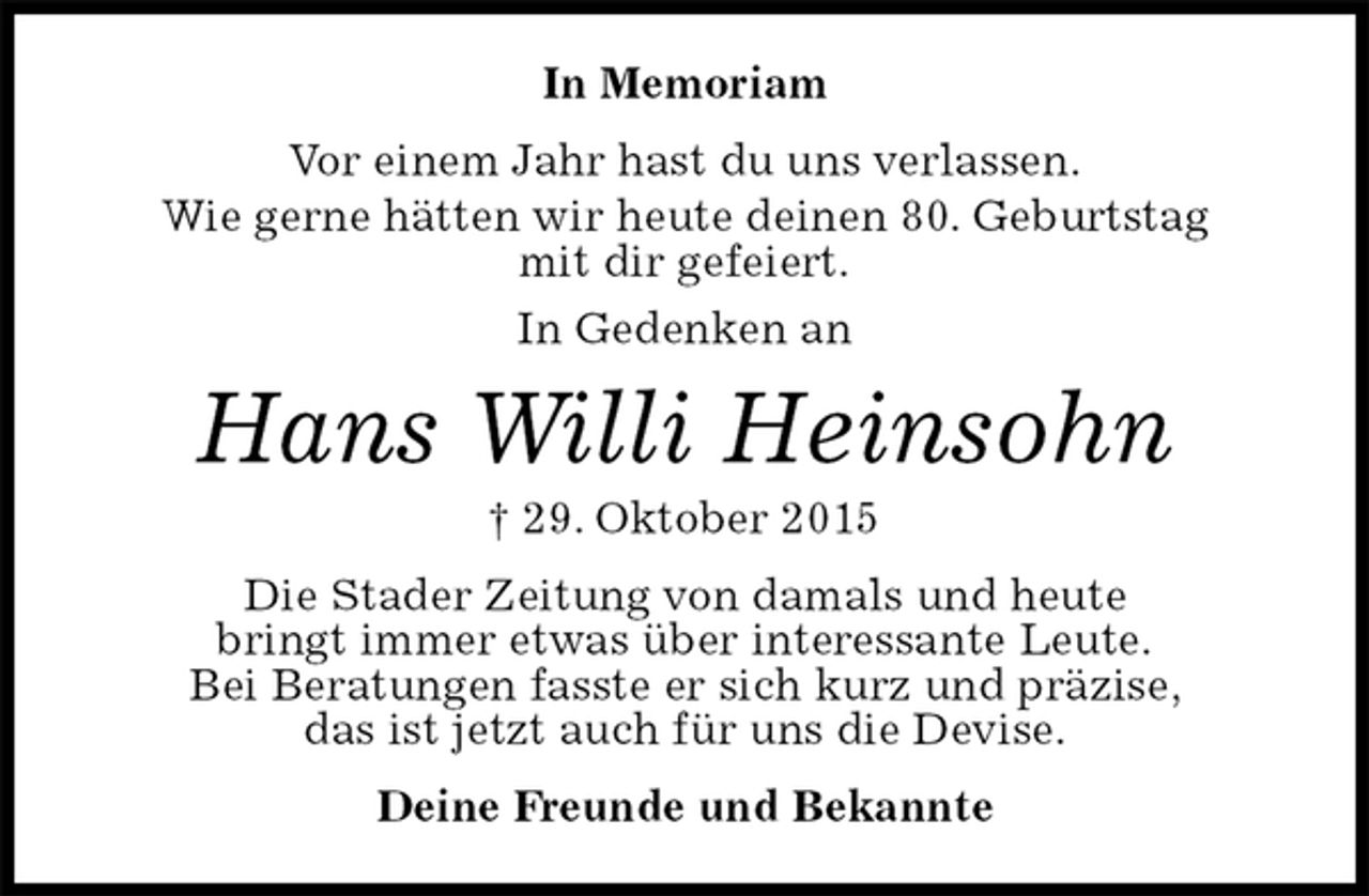 <p>In Memoriam<br />Vor einem Jahr hast du uns verlassen.<br />Wie gerne hätten wir heute deinen 80. Geburtstag<br />mit dir gefeiert.<br />In Gedenken an<br />Hans Willi Heinsohn<br />† 29. Oktober 2015<br />Die Stader Zeitung von damals und heute<br />bringt immer etwas über interessante Leute.<br />Bei Beratungen fasste er sich kurz und präzise,<br />das ist jetzt auch für uns die Devise.<br />Deine Freunde und Bekannte</p>