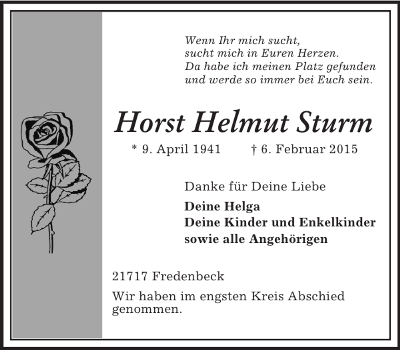 <p>Wenn Ihr mich sucht,<br />sucht mich in Euren Herzen.<br />Da habe ich meinen Platz gefunden<br />und werde so immer bei Euch sein.<br />Horst Helmut Sturm<br />* 9. April 1941 † 6. Februar 2015<br />Danke für Deine Liebe<br />Deine Helga<br />Deine Kinder und Enkelkinder<br />sowie alle Angehörigen<br />21717 Fredenbeck<br />Wir haben im engsten Kreis Abschied<br />genommen.</p>