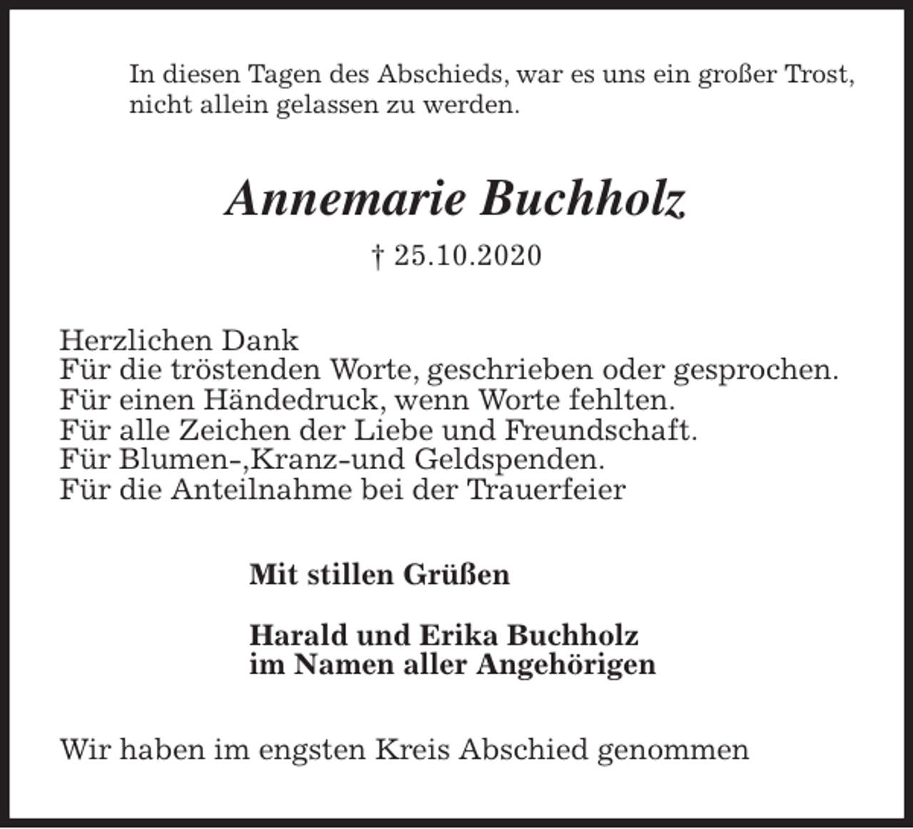 <p>In diesen Tagen des Abschieds, war es uns ein großer Trost, nicht allein gelassen zu werden.<br />Annemarie Buchholz<br />† 25.10.2020<br />Herzlichen Dank<br />Für die tröstenden Worte, geschrieben oder gesprochen.<br />Für einen Händedruck, wenn Worte fehlten.<br />Für alle Zeichen der Liebe und Freundschaft.<br />Für Blumen-,Kranz-und Geldspenden.<br />Für die Anteilnahme bei der Trauerfeier<br />Mit stillen Grüßen</p>
<p>Harald und Erika Buchholz<br />im Namen aller Angehörigen<br />Wir haben im engsten Kreis Abschied genommen</p>