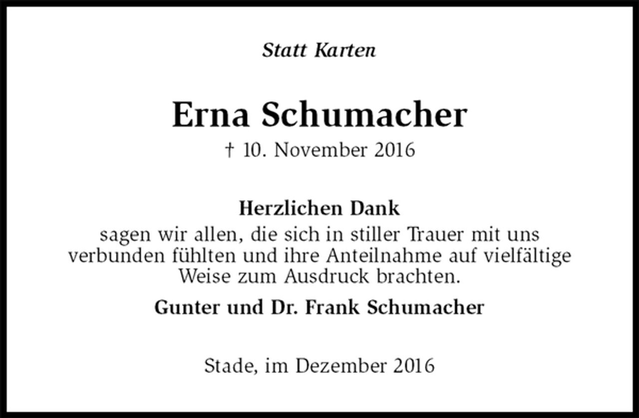 <p>Statt Karten<br />Erna Schumacher<br />† 10. November 2016<br />Herzlichen Dank<br />sagen wir allen, die sich in stiller Trauer mit uns<br />verbunden fühlten und ihre Anteilnahme auf vielfältige<br />Weise zum Ausdruck brachten.<br />Gunter und Dr. Frank Schumacher<br />Stade, im Dezember 2016</p>