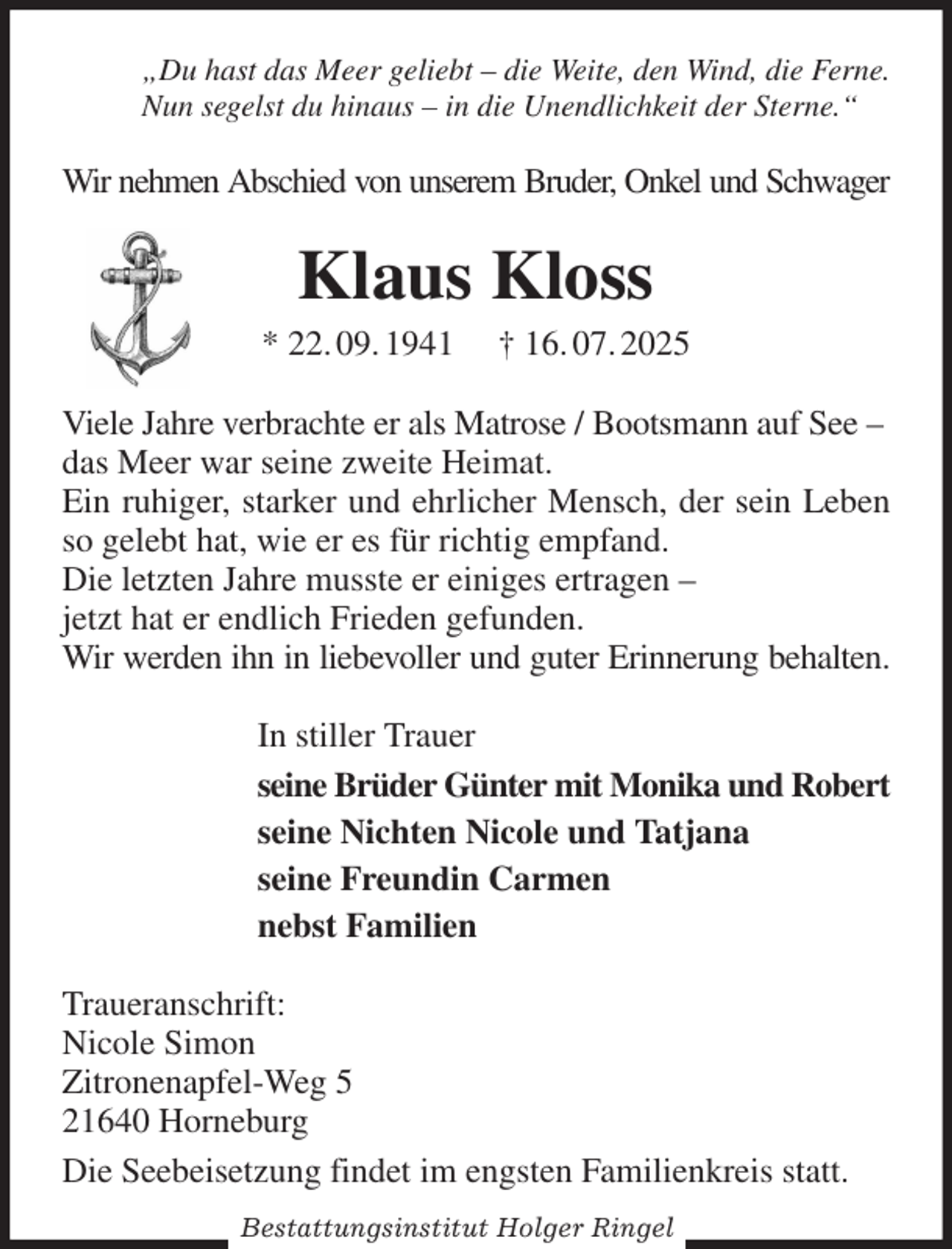 <p>„Du hast das Meer geliebt - die Weite, den Wind, die Ferne.<br />Nun segelst du hinaus - in die Unendlichkeit der Sterne.“<br />Wir nehmen Abschied von unserem Bruder, Onkel und Schwager<br />Klaus Kloss<br />* 22. 09. 1941 † 16. 07. 2025<br />Viele Jahre verbrachte er als Matrose / Bootsmann auf See -<br />das Meer war seine zweite Heimat.<br />Ein ruhiger, starker und ehrlicher Mensch, der sein Leben so gelebt hat, wie er es für richtig empfand.<br />Die letzten Jahre musste er einiges ertragen -<br />jetzt hat er endlich Frieden gefunden.<br />Wir werden ihn in liebevoller und guter Erinnerung behalten.<br />In stiller Trauer<br />seine Brüder Günter mit Monika und Robert<br />seine Nichten Nicole und Tatjana<br />seine Freundin Carmen<br />nebst Familien<br />Traueranschrift:<br />Nicole Simon<br />Zitronenapfel-Weg 5<br />21640 Horneburg<br />Die Seebeisetzung findet im engsten Familienkreis statt.<br />Bestattungsinstitut Holger Ringel</p>